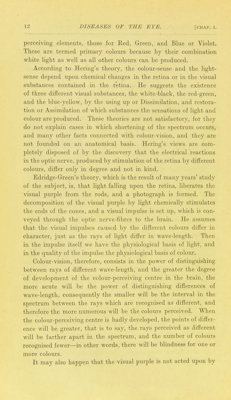 perceiving elements, those for Eed, Green, and Blue or Violet. These are termed primary colours because by their combination white light as well as all other colours can be produced. According to Hering's theory, the colour-sense and the light- sense depend upon chemical changes in the retina or in the visual substances contained in the retina. He suggests tbe existence of three different visual substances, the white-black, the red-green, and the blue-yellow, by the using up or Dissimilation, and restora- tion or Assimilation of which substances the sensat ions of light and colour arc produced. These theories are not satisfactory, for they do not explain cases in which shortening of the spectrum occurs, and many other facts connected with colour-vision, and they are not founded on an anatomical basis. Hering's views are com- pletely disposed of by the discovery that the electrical reactions in the optic nerve, produced by stimulation of I he cetina by different colours, differ only in degree and not in kind. Edridgc-Green's theory, which is the result of many years' study of the subject, is, that light falling upon the retina, liberates the visual purple from the rods, and a photograph is formed. The decomposition of the visual purple by light chemically stimulates the ends of the cones, and a visual impulse is set up, which is con- veyed through the optic nerve-fibres to the brain. He assumes that the visual impulses caused by the different colours differ in character, just as the rays of light differ in wave-length. Then in the impulse itself we have the physiological basis of light, and in the quality of the impulse the physiological basis of colour. Colour-vision, therefore, consists in the power of distinguishing between rays of different wave-length, and the greater the degree of development of the colour-perceiving centre in the brain, the more acute will be the power of distinguishing differences of wave-length, consequently the smaller will be the interval in the spectrum between the rays which are recognised as different, and therefore the more numerous will be the colours perceived. When the colour-perceiving centre is badly developed, the points of differ- ence will be greater, that is to say, the rays perceived as different will be farther apart in the spectrum, and the number of colours recognised fewer—in other words, there will be blindness for one or more colours. It may also happen that the visual purple is not acted upon by