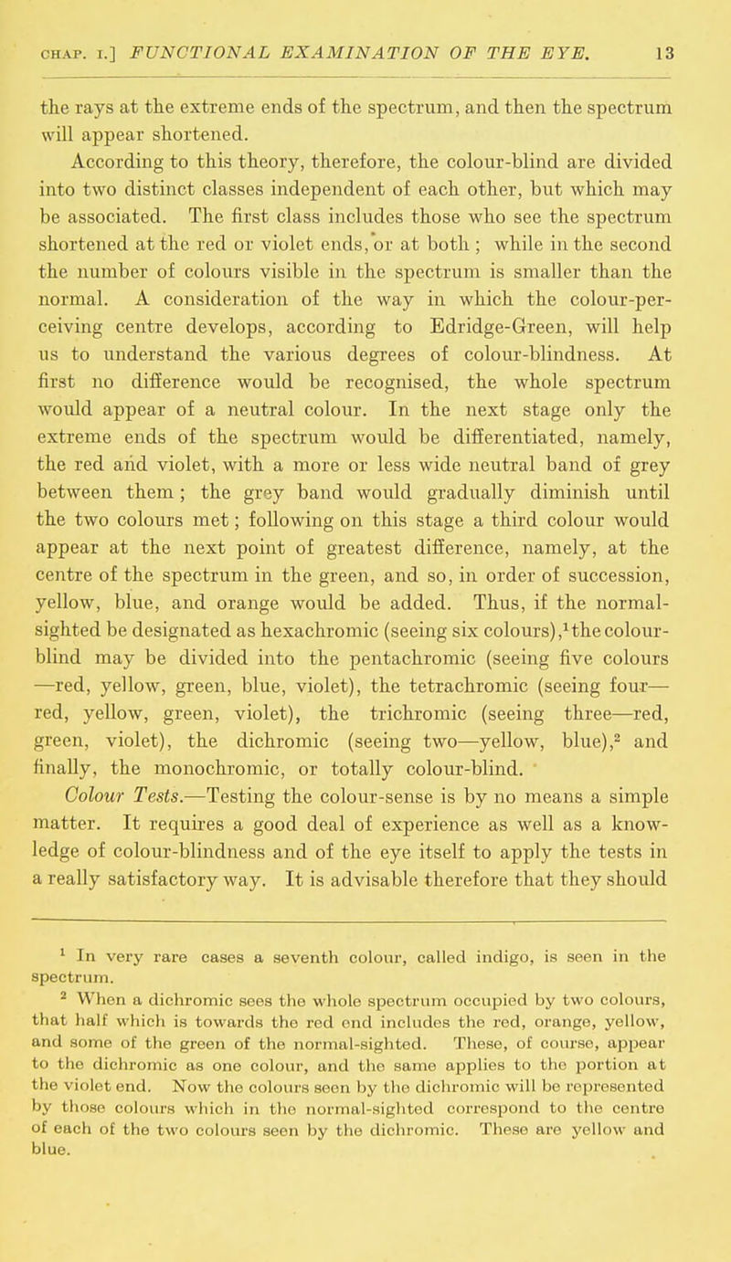 the rays at the extreme ends of the spectrum, and then the spectrum will appear shortened. According to this theory, therefore, the colour-blind are divided into two distinct classes independent of each other, but which may be associated. The first class includes those who see the spectrum shortened at the red or violet ends, or at both ; while in the second the number of colours visible in the spectrum is smaller than the normal. A consideration of the way in which the colour-per- ceiving centre develops, according to Edridge-Green, will help us to understand the various degrees of colour-blindness. At first no difference would be recognised, the whole spectrum would appear of a neutral colour. In the next stage only the extreme ends of the spectrum would be differentiated, namely, the red and violet, with a more or less wide neutral band of grey between them; the grey band would gradually diminish until the two colours met; following on this stage a third colour would appear at the next point of greatest difference, namely, at the centre of the spectrum in the green, and so, in order of succession, yellow, blue, and orange would be added. Thus, if the normal- sighted be designated as hexachromic (seeing six colours),1 the colour- blind may be divided into the pentachromic (seeing five colours —red, yellow, green, blue, violet), the tetrachromic (seeing four— red, yellow, green, violet), the trichromic (seeing three—red, green, violet), the dichromic (seeing two—yellow, blue),2 and finally, the monochromic, or totally colour-blind. Colour Tests.—Testing the colour-sense is by no means a simple matter. It requires a good deal of experience as well as a know- ledge of colour-blindness and of the eye itself to apply the tests in a really satisfactory way. It is advisable therefore that they should 1 In very rare eases a seventh colour, called indigo, is seen in the spectrum. 2 When a dichromic sees the whole spectrum occupied by two colours, that half which is towards the red end includes the red, orange, yellow, and some of the green of the normal-sighted. These, of course, appear to the dichromic as one colour, and the same applies to the portion at the violet end. Now the colours seen by the dichromic will be represented by those colours which in the normal-sighted correspond to the centre of each of the two colours seen by the dichromic. These are yellow and blue.