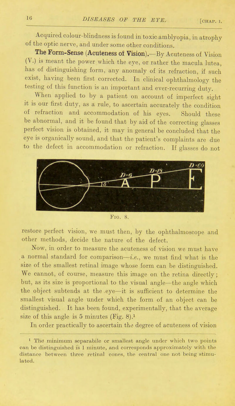 [chap, t, Acquired colour-blindness is found in toxic amblyopia, in atrophy of the optic nerve, and under some other conditions. The Form-Sense (Acuteness of Vision).—By Acuteness of Vision (V.) is meant the power which the eye, or rather the macula lutea, has of distinguishing form, any anomaly of its refraction, if such exist, having been first corrected. In clinical ophthalmology the testing of this function is an important and ever-recurring duty. When applied to by a patient on account of imperfect sight it is our first duty, as a rule, to ascertain accurately the condition of refraction and accommodation of his eyes. Should these be abnormal, and it be found that by aid of the correcting glasses perfect vision is obtained, it may in general be concluded that the eye is organically sound, and that the patient's complaints are due to the defect in accommodation or refraction. If glasses do not D -CO Fio. 8. restore perfect vision, we must then, by the ophthalmoscope and other methods, decide the nature of the defect. Now, in order to measure the acuteness of vision we must have a normal standard for comparison—i.e., we must find what is the size of the smallest retinal image whose form can be distinguished. We cannot, of course, measure this image on the retina directly; but, as its size is proportional to the visual angle—the angle which the object subtends at the -eye—it is sufficient to determine the smallest visual angle under which the form of an object can be distinguished. It has been found, experimentally, that the average size of this angle is 5 minutes (Fig. 8).1 In order practically to ascertain the degree of acuteness of vision 1 The minimum separabile or smallest angle under which bwo points can be distinguished is 1 minute, and corresponds approximately with the distance between three retinal cones, the central one not being stimu- lated.