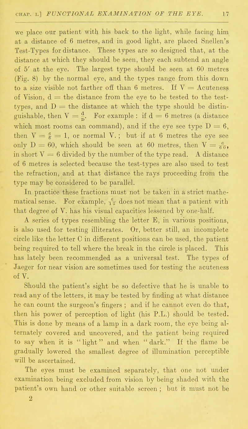 we place our patient with his back to the light, while facing him at a distance of 6 metres, and in good light, are placed Snellen's Test-Types for distance. These types are so designed that, at the distance at which they should be seen, they each subtend an angle of 5' at the eye. The largest type should be seen at 60 metres (Fig. 8) by the normal eye, and the types range from this down to a size visible not farther off than 6 metres. If V = Acuteness of Vision, d = the distance from the eye to be tested to the test- types, and D = the distance at which the type should be distin- guishable, then V = |. For example : if d = 6 metres (a distance which most rooms can command), and if the eye see type D = 6, then V = £ = 1, or normal V.; but if at 6 metres the eye see only D = 60, which should be seen at 60 metres, then V = in short V = 6 divided by the number of the type read. A distance of 6 metres is selected because the test-types are also used to test the refraction, and at that distance the rays proceeding from the type may be considered to be parallel. In practice these fractions must not be taken in a strict mathe- matical sense. For example, does not mean that a patient with that degree of V. has his visual capacities lessened by one-half. A series of types resembling the letter E, in various positions, is also used for testing illiterates. Or, better still, an incomplete circle like the letter C in different positions can be used, the patient being required to tell where the break in the circle is placed. This has lately been recommended as a universal test. The types of Jaeger for near vision are sometimes used for testing the acuteness of V. Should the patient's sight be so defective that he is unable to read any of the letters, it may be tested by finding at what distance he can count the surgeon's fingers ; and if he cannot even do that, then his power of perception of light (his P.L.) should be tested. This is done by means of a lamp in a dark room, the eye being al- ternately covered and uncovered, and the patient being required to say when it is  light and when  dark. If the flame be gradually lowered the smallest degree of illumination perceptible will be ascertained. The eyes must be examined separately, that one not under examination being excluded from vision by being shaded with the patient's own hand or other suitable screen ; but it must not be 2