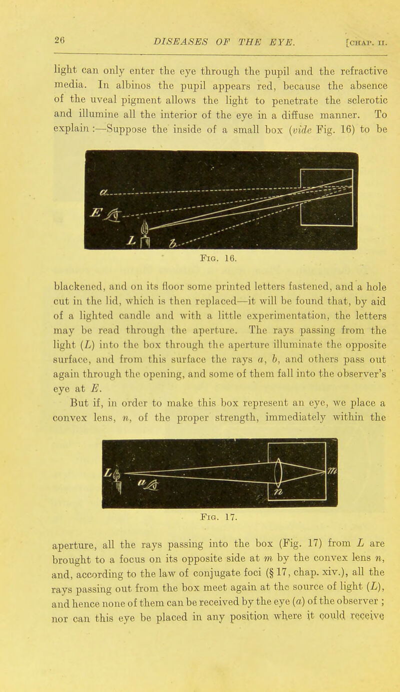 light can only enter the eye through the pupil and the refractive media. In albinos the pupil appears red, because the absence of the uveal pigment allows the light to penetrate the sclerotic and illumine all the interior of the eye in a diffuse manner. To explain :—Suppose the inside of a small box {vide Fig. 16) to be blackened, and on its floor sonic printed letters fastened, and a hole cut in the lid, which is then replaced—it will be found that, by aid of a lighted candle and with a little experimentation, the letters may be read through the aperture. The rays passing from the light (L) into the box through the aperture illuminate the opposite surface, and from this surface the cays a, />, and others pass out again through the opening, and some of them fall into the observer's eye at E. But if, in order to make this box represent an eye, we place a convex lens, n, of the proper strength, immediately within the Fig. 17. aperture, all the rays passing into the box (Fig. 17) from L are brought to a focus on its opposite side at m by the convex lens n, and, according to the law of conjugate foci (§ 17, chap, xiv.), all the rays passing out from the box meet again at the source of light (L), and hence none of them can be received by the eye {a) of the observer : nor can this eye be placed in any position where it could receive