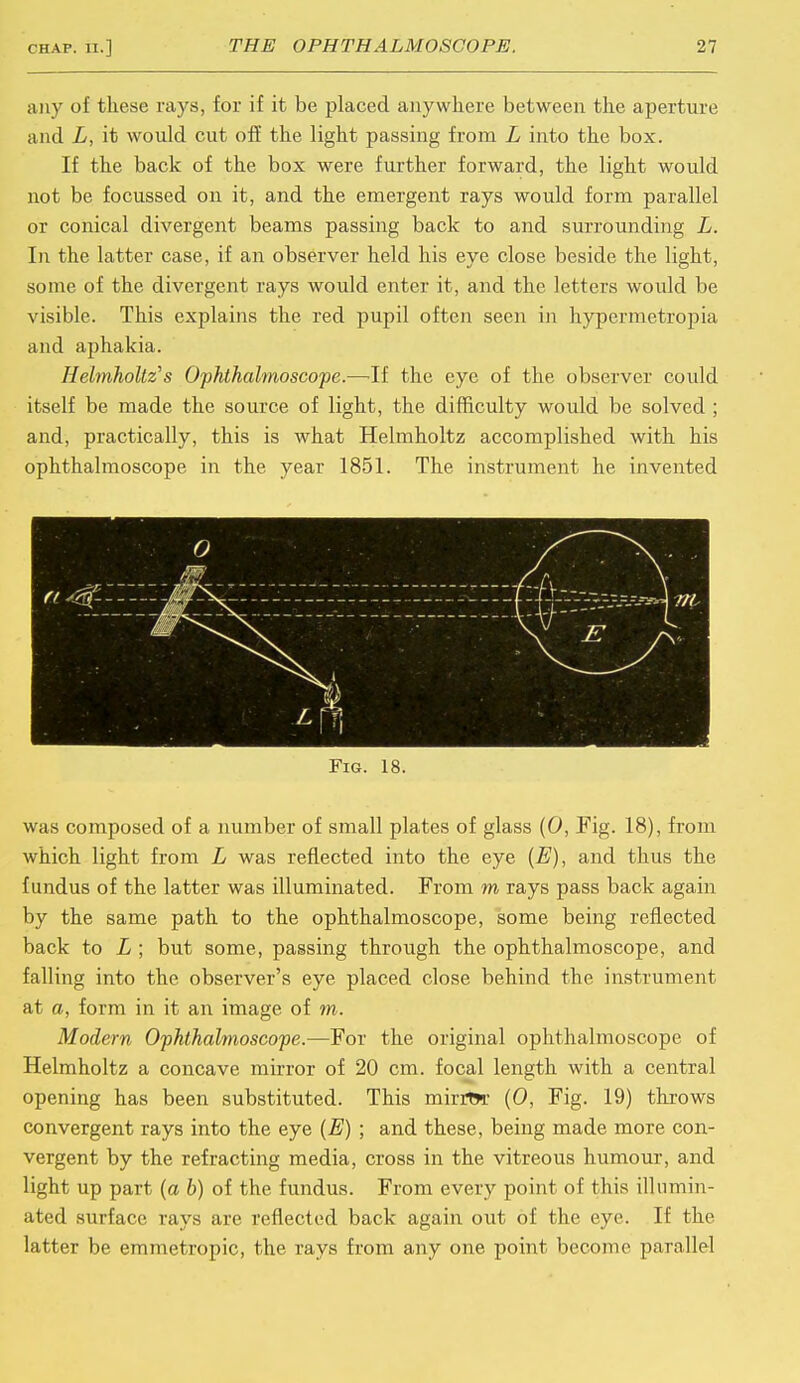 any of these rays, for if it be placed anywhere between the aperture and L, it would cut off the light passing from L into the box. If the back of the box were further forward, the light would not be focussed on it, and the emergent rays would form parallel or conical divergent beams passing back to and surrounding L. In the latter case, if an observer held his eye close beside the light, some of the divergent rays would enter it, and the letters would be visible. This explains the red pupil often seen in hypermetropia and aphakia. Helmholtz's Ophthalmoscope.—If the eye of the observer could itself be made the source of light, the difficulty would be solved ; and, practically, this is what Helmholtz accomplished with his ophthalmoscope in the year 1851. The instrument he invented Fig. 18. was composed of a number of small plates of glass (0, Fig. 18), from which light from L was reflected into the eye {E), and thus the fundus of the latter was illuminated. From m rays pass back again by the same path to the ophthalmoscope, some being reflected back to L ; but some, passing through the ophthalmoscope, and falling into the observer's eye placed close behind the instrument at a, form in it an image of m. Modern Ophthalmoscope.—For the original ophthalmoscope of Helmholtz a concave mirror of 20 cm. focal length with a central opening has been substituted. This mirrtw (0, Fig. 19) throws convergent rays into the eye (E) ; and these, being made more con- vergent by the refracting media, cross in the vitreous humour, and light up part (a b) of the fundus. From every point of this illumin- ated surface rays are reflected back again out of the eye. If the latter be emmetropic, the rays from any one point become parallel