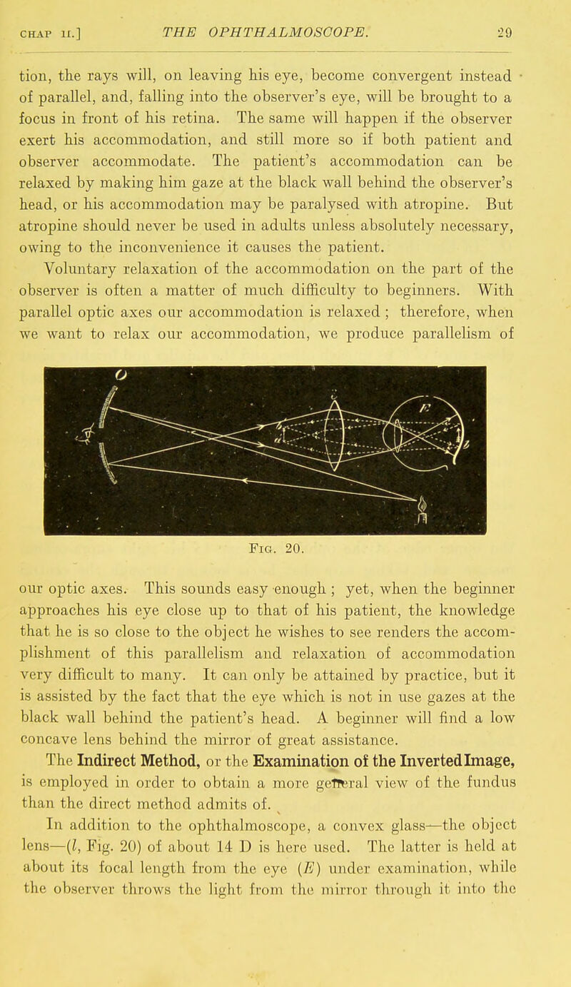 tion, the rays will, on leaving his eye, become convergent instead of parallel, and, falling into the observer's eye, will be brought to a focus in front of his retina. The same will happen if the observer exert his accommodation, and still more so if both patient and observer accommodate. The patient's accommodation can be relaxed by making him gaze at the black wall behind the observer's head, or his accommodation may be paralysed with atropine. But atropine should never be used in adidts unless absolutely necessary, owing to the inconvenience it causes the patient. Voluntary relaxation of the accommodation on the part of the observer is often a matter of much difficulty to beginners. With parallel optic axes our accommodation is relaxed ; therefore, when we want to relax our accommodation, we produce parallelism of Fig. 20. our optic axes. This sounds easy enough ; yet, when the beginner approaches his eye close up to that of his patient, the knowledge that he is so close to the object he wishes to see renders the accom- plishment of this parallelism and relaxation of accommodation very difficult to many. It can only be attained by practice, but it is assisted by the fact that the eye which is not in use gazes at the black wall behind the patient's head. A beginner will find a low concave lens behind the mirror of great assistance. The Indirect Method, or the Examination of the Inverted Image, is employed in order to obtain a more general view of the fundus than the direct method admits of. In addition to the ophthalmoscope, a convex glass—the object lens—(I, Fig. 20) of about 14 D is here used. The latter is held at about its focal length from the eye (7?) under examination, while the observer throws the light from the mirror through it into the