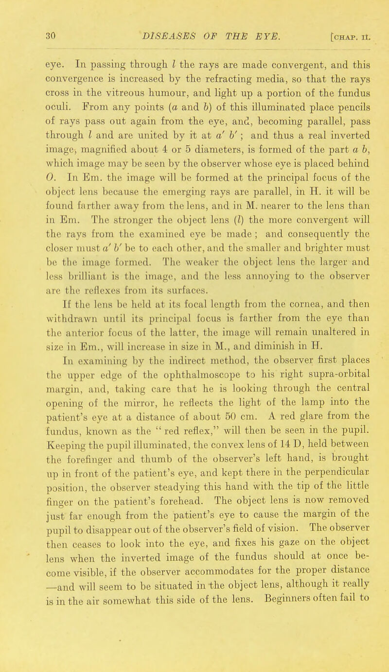 eye. In passing through I the rays are made convergent, and this convergence is increased by the refracting media, so that the rays cross in the vitreous humour, and light up a portion of the fundus oculi. From any points (a and b) of this illuminated place pencils of rays pass out again from the eye, and, becoming parallel, pass through I and are united by it at a' b'; and thus a real inverted image, magnified about 4 or 5 diameters, is formed of the part a b, which image may be seen by the observer whose eye is placed behind 0. In Em. the image will be formed at the principal focus of the object lens because the emerging rays are parallel, in H. it will be found fart her away from the lens, and in M. nearer to the lens than in Em. The stronger the object lens (I) the more convergent will the rays from the examined eye be made ; and consequently the closer must a' b' be to each other, and the smaller and brighter must be the image Eormed. The weaker the object lens the larger and less brilliant is the image, and the less annoying to the observer are the reflexes from its surfaces. If the lens be held at its focal length from the cornea, and then withdrawn until its principal focus is farther from the eye than the anterior focus oi the latter, the image will remain unaltered in size in Em., will increase in size in M., and diminish in H. In examining by the indirect method, the observer first places the upper edge of the ophthalmoscope to his right supra-orbital margin, and, taking care that he is looking through the central opening of the mirror, he reflects the light of the lamp into the patient's eye at a distance of about 50 cm. A red glare from the fundus, known as the  red reflex, will then be seen in the pupil. Keeping t he pupil illuminated, the convex lens of 14 D, held between the forefinger and thumb of the observer's left hand, is brought up in front of the patient's eye, and kept there in the perpendicular position, the observer steadying this hand with the tip of the little finger on the patient's forehead. The object lens is now removed just far enough from the patient's eye to cause the margin of the pupil to disappear out of the observer's field of vision. The observer then ceases to look into the eye, and fixes his gaze on the object lens when the inverted image of the fundus should at once be- come visible, if the observer accommodates for the proper distance —and will seem to be situated in the object lens, although it really is in the air somewhat this side of the lens. Beginners often fail to