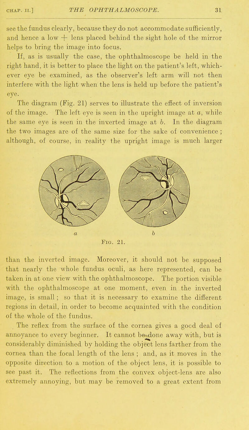 see the fundus clearly, because they do not accommodate sufficiently, and hence a low + lens placed behind the sight hole of the mirror helps to bring the image into focus. If, as is usually the case, the ophthalmoscope be held in the right hand, it is better to place the light on the patient's left, which- ever eye be examined, as the observer's left arm will not then interfere with the light when the lens is held up before the patient's eye. The diagram (Fig. 21) serves to illustrate the effect of inversion of the image. The left eye is seen in the upright image at a, while the same eye is seen in the inverted image at b. In the diagram the two images are of the same size for the sake of convenience ; although, of course, in reality the upright image is much larger a b Fig. 21. than the inverted image. Moreover, it should not be supposed that nearly the whole fundus oculi, as here represented, can be taken in at one view with the ophthalmoscope. The portion visible with the ophthalmoscope at one moment, even in the inverted image, is small; so that it is necessary to examine the different regions in detail, in order to become acquainted with the condition of the whole of the fundus. The reflex from the surface of the cornea gives a good deal of annoyance to every beginner. It cannot be-done away with, but is considerably diminished by holding the object lens farther from the cornea than the focal length of the lens ; and, as it moves in the opposite direction to a motion of the object lens, it is possible to see past it. The reflections from the convex object-lens are also extremely annoying, but may be removed to a great extent from