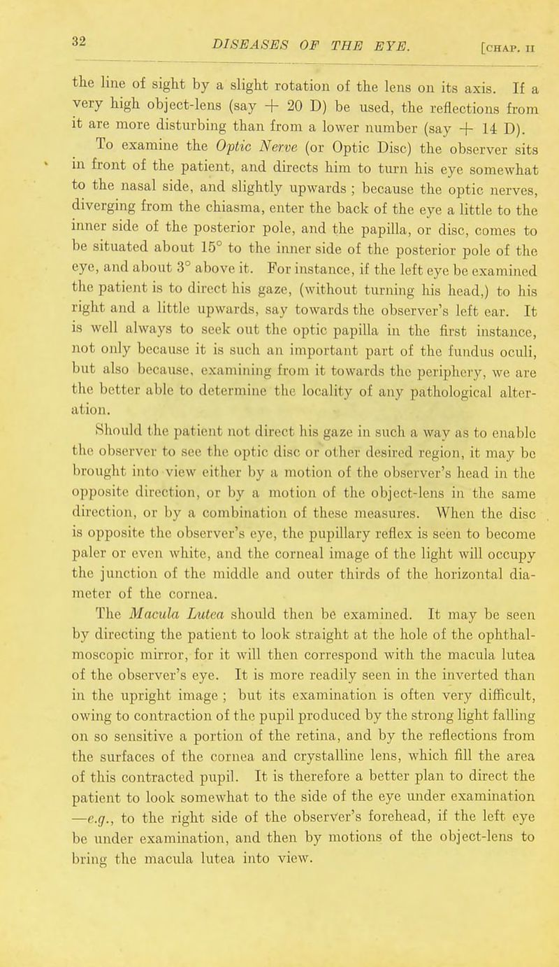:i-2 [chap. II the line of sight by a slight rotation of the lens on its axis. If a very high object-lens (say + 20 D) be used, the reflections from it are more disturbing than from a lower number (say + 14 D). To examine the Optic Nerve (or Optic Disc) the observer sits m front of the patient, and directs him to turn his eye somewhat to the nasal side, and slightly upwards ; because the optic nerves, diverging from the chiasma, enter the back of the eye a little to the inner side of the posterior pole, and the papilla, or disc, comes to be situated about 15° to the inner side of the posterior pole of the eye, and about 3° above it. For instance, if the left eye be examined the patient is to direct his gaze, (without turning his head,) to his righl and a little upwards, say towards the observer's left ear. It is well always to seek out the optic papilla in the first instance, not only because it is such an important part of the fundus oculi, but also because, examining from it towards the periphery, we are the better able to determine the locality of any pathological alter- ation. Should the pat lent nol direct his gaze in such a way as to enable the observer to see the optic disc or other desired region, it may be brought into view either by a motion of the observer's head in the opposite direction, or by a motion of the object-lens in the same direction, or by a combination of these measures. When the disc is opposite the observer's eye, the pupillary reflex is seen to become paler or even white, and the corneal image of the light will occupy the junction of the middle and outer thirds of the horizontal dia- meter of the cornea. The Macula Lutea should then be examined. It may be seen by directing the patient to look straight at the hole of the ophthal- moscopic mirror, for it will then correspond with the macula lutea of the observer's eye. It is more readily seen in the inverted than in the upright image ; but its examination is often very difficult, owing to contraction of the pupil produced by the strong light falling on so sensitive a portion of the retina, and by the reflections from the surfaces of the cornea and crystalline lens, which fill the area of this contracted pupil. It is therefore a better plan to direct the patient to look somewhat to the side of the eye under examination —e.g., to the right side of the observer's forehead, if the left eye be under examination, and then by motions of the object-lens to bring the macula lutea into view.
