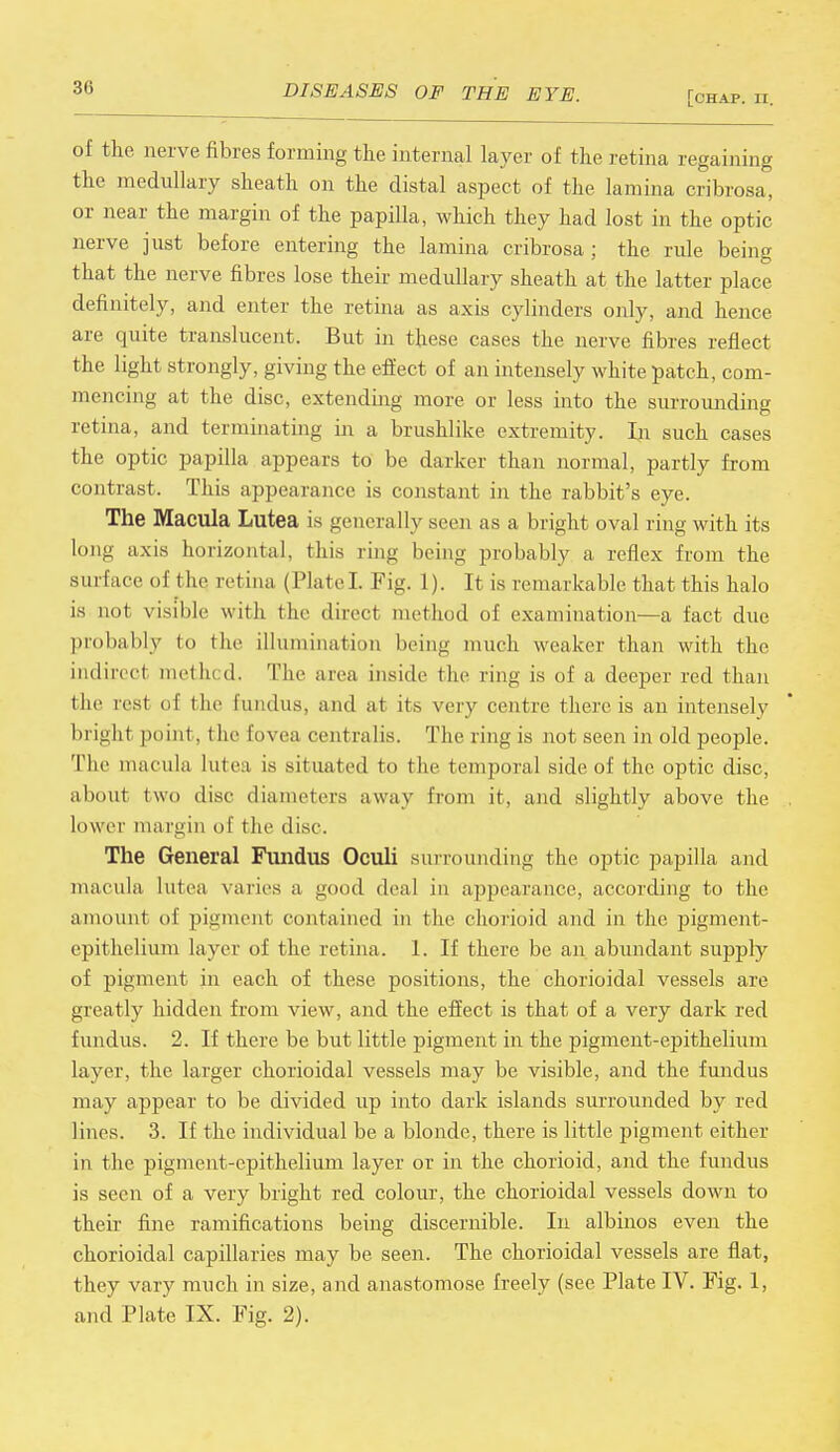 36 [chap. II. of the nerve fibres forming the internal layer of the retina regaining the medullary sheath on the distal aspect of the lamina cribrosa, or near the margin of the papilla, which they had lost in the optic nerve just before entering the lamina cribrosa ; the rule being that the nerve fibres lose their medullary sheath at the latter place definitely, and enter the retina as axis cylinders only, and hence are quite translucent. But in these cases the nerve fibres reflect the light strongly, giving the effect of an intensely white patch, com- mencing at the disc, extending more or less into the surrounding retina, and terminating in a brushlike extremity. In such cases the optic papilla appears to be darker than normal, partly from contrast. This appearance is constant in the rabbit's eye. The Macula Lutea is generally seen as a bright oval ring with its long axis horizontal, this ring being probably a reflex from the sin l ace of die retina (Plate! Fig. 1). It is remarkable that this halo is not visible with the direct met hud of examination—a fact due probably to the illumination being much weaker than with the indirect met In d. The area inside the ring is of a deeper red than (he rest of the fundus, and at its very centre there is an intensely brigh.1 point. t he fovea centralis. The ring is not seen in old people. The macula lutea is situated to t he temporal side of the optic disc, about two disc diameters away from it, and slightly above the . lower margin of the disc. The General Fundus Oculi surrounding the optic papilla and macula lutea varies a good deal in appearance, according to the amount of pigment contained in the chorioid and in the pigment- epithelium layer of the retina. 1. If there be an abundant supply of pigment in each of these positions, the chorioidal vessels are greatly hidden from view, and the effect is that of a very dark red fundus. 2. If there be but little pigment in the pigment-epithelium layer, the larger chorioidal vessels may be visible, and the fundus may appear to be divided up into dark islands surrounded by red lines. 3. If the individual be a blonde, there is little pigment either in the pigment-epithelium layer or in the chorioid, and the fundus is seen of a very bright red colour, the chorioidal vessels down to their fine ramifications being discernible. In albinos even the chorioidal capillaries may be seen. The chorioidal vessels are flat, they vary much in size, and anastomose freely (see Plate IV. Fig. 1,
