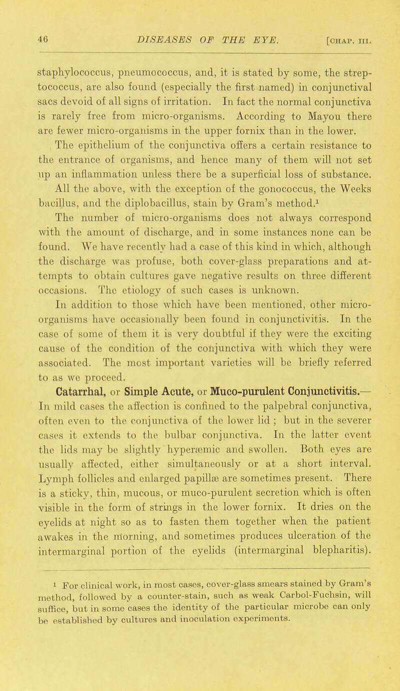 staphylococcus, pneumococcus, and, it is stated by some, the strep- tococcus, are also found (especially the first named) in conjunctival sacs devoid of all signs of irritation. In fact the normal conjunctiva is rarely free from micro-organisms. According to Mayou there are fewer micro-organisms in the upper fornix than in the lower. The epithelium of the conjunctiva offers a certain resistance to the entrance of organisms, and hence many of them will not set up an inflammation unless there be a superficial loss of substance. All the above, with the exception of the gonococcus, the Weeks bacillus, and the diplobacillus, stain by Gram's method.1 The number of micro-organisms does not always correspond with the amount of discharge, and in some instances none can be found. We have recently had a case of this kind in which, although the discharge was profuse, both cover-glass preparations and at- tempts to obtain cultures gave negative results on three different occasions. The etiology of such cases is unknown. In addition to those which have been mentioned, other micro- organisms have occasionally been found in conjunctivitis. In the case of some of them it is very doubtful if they were the exciting cause of the condition of the conjunctiva with which they were associated. The most important varieties will be briefly referred to as we proceed. Catarrhal, or Simple Acute, or Muco-purulent Conjunctivitis.— In mild cases the affection is confined to the palpebral conjunctiva, often even to the conjunctiva of the lower lid ; but in the severer cases il extends to the bulbar conjunctiva.. In the latter event the lids may be slightly hypertemic and swollen. Both eyes are usually affected, either simultaneously or at a short interval. Lymph follicles and enlarged papilla} are sometimes present. There is a sticky, thin, mucous, or muco-purulent secretion which is often visible in the form of strings in the lower fornix. It dries on the eyelids at night so as to fasten them together when the patient awakes in the morning, and sometimes produces ulceration of the intermarginal portion of the eyelids (intermarginal blepharitis). 1 For clinical work, in most cases, cover-glass smears stained by Gram's method, followed by a counter-stain, such as weak Carbol-Fuchsin, will suffice, but in some cases the identity of the particular microbe can only be established by cultures and inoculation experiments.