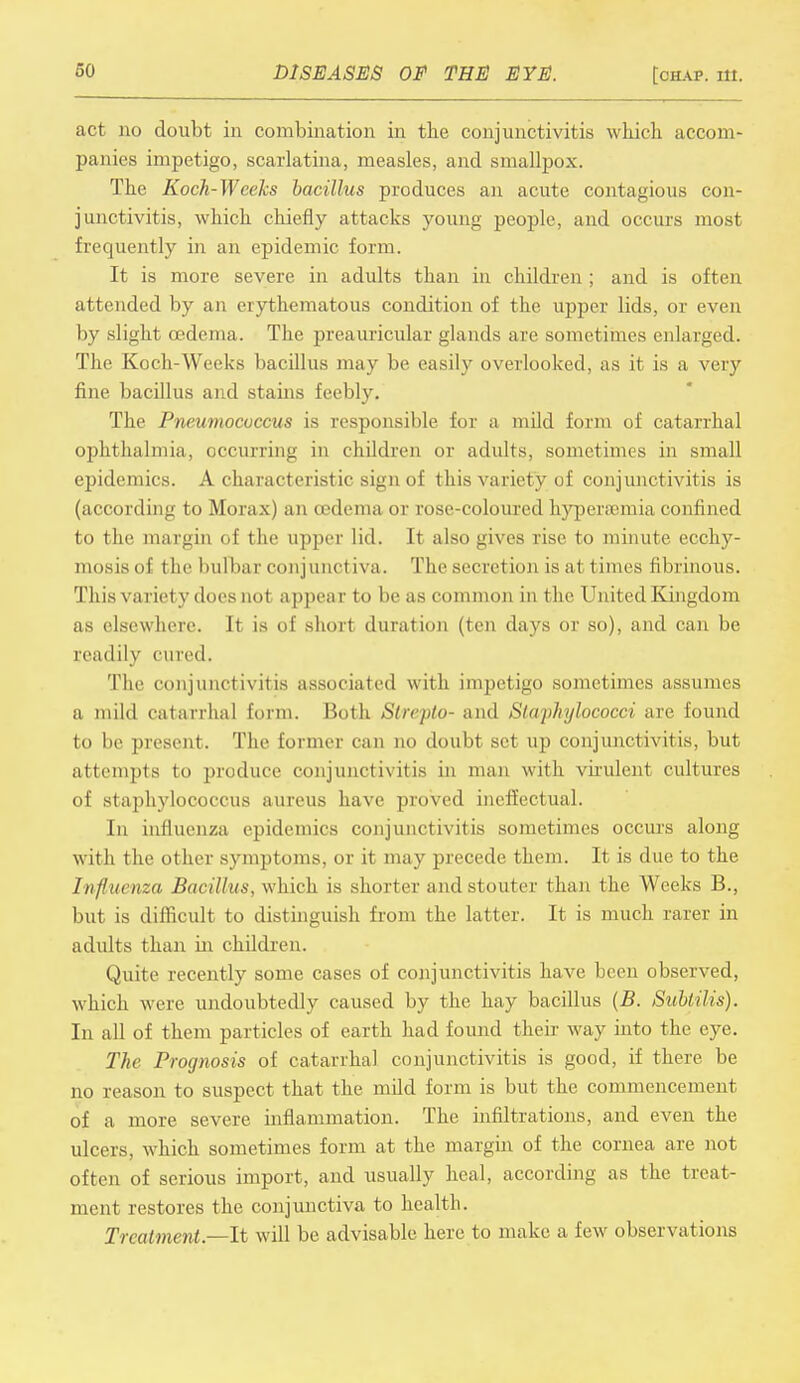 act no doubt in combination in the conjunctivitis which accom- panies impetigo, scarlatina, measles, and smallpox. The Koch-Weeks bacillus produces an acute contagious con- junctivitis, which chiefly attacks young people, and occurs most frequently in an epidemic form. It is more severe in adults than in children ; and is often attended by an erythematous condition of the upper lids, or even by slight oedema. The preauricular glands are sometimes enlarged. The Koch-Weeks bacillus may be easily overlooked, as it is a very fine bacillus and stains Eeebly. The Pneumocuccus is responsible for a mild form of catarrhal ophthalmia, occurring in children or adults, sometimes in small epidemics. A characteristic sign of this variety of conjunctivitis is (according to Morax) an cedema or rose-coloured hyperemia confined to the margin of the upper lid. It also gives rise to minute ecchy- mosis of the bulbar conjunctiva. The secretion is at times fibrinous. This variety does not appear to be as common in the United Kingdom as elsewhere. It is of short duration (ten days or so), and can be ceadily fined. The conjunctivitis associated with impetigo sometimes assumes a mild catarrhal form. Both Strepto- and Staphylococci are found to be present. The former can no doubt set up conjunctivitis, but attempts to produce conjunctivitis in man with virulent cultures of staphylococcus aureus have proved ineffectual. In influenza epidemics conjunctivitis sometimes occurs along with the other symptoms, or it may precede them. It is due to the Influenza Bacillus, which is shorter and stouter than the Weeks B., but is difficult to distinguish from the latter. It is much rarer in adults than hi children. Quite recently some cases of conjunctivitis have been observed, which were undoubtedly caused by the hay bacillus (B. Sublilis). In all of them particles of earth had found their way into the eye. The Prognosis of catarrhal conjunctivitis is good, if there be no reason to suspect that the mild form is but the commencement of a more severe inflammation. The infiltrations, and even the ulcers, which sometimes form at the margin of the cornea are not often of serious import, and usually heal, according as the treat- ment restores the conjunctiva to health. Treatment— It will be advisable here to make a few observations