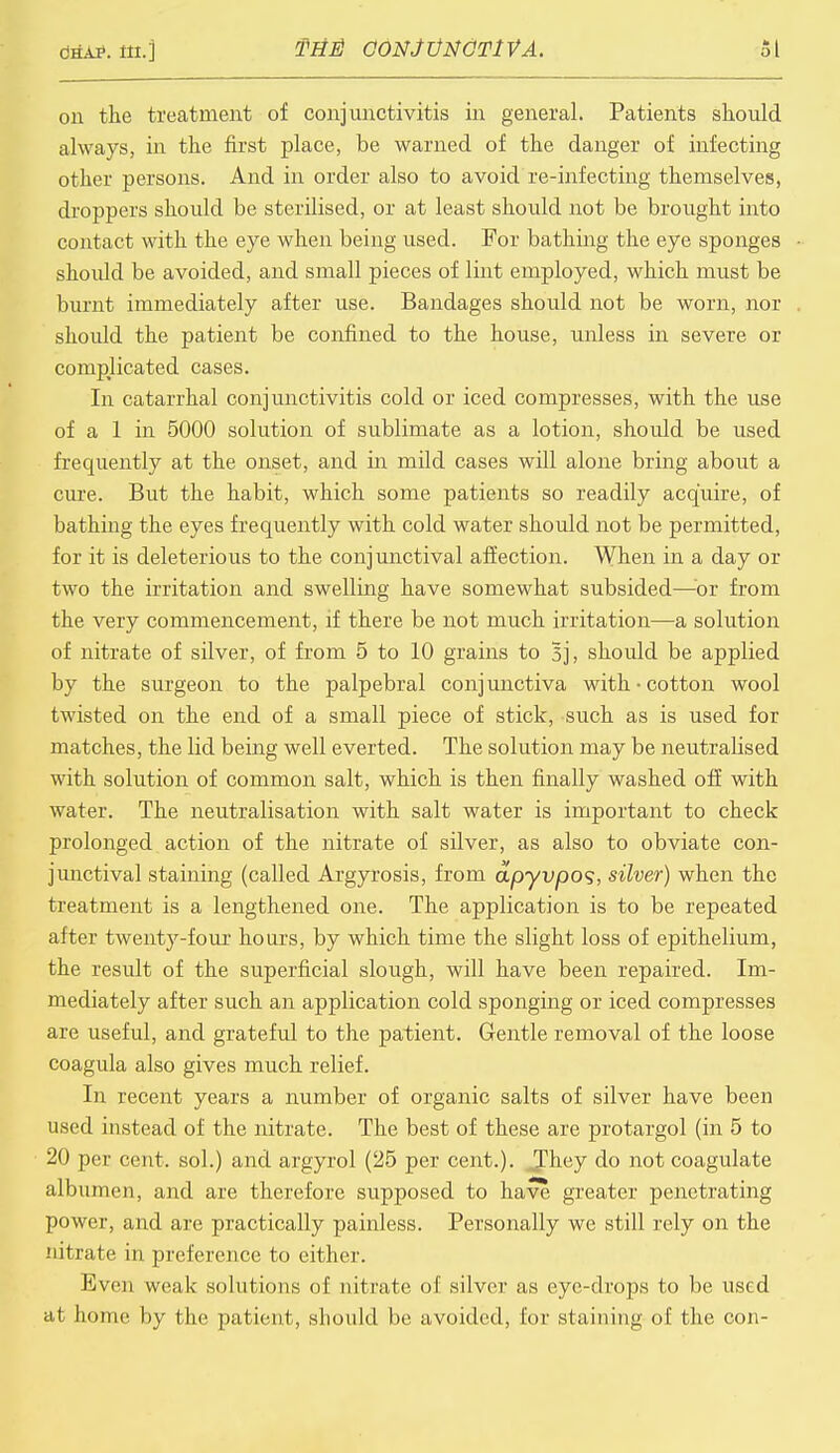 on the treatment of conjunctivitis in general. Patients should always, in the first place, be warned of the danger of infecting other persons. And in order also to avoid re-infecting themselves, droppers should be sterilised, or at least should not be brought into contact with the eye when being used. For bathmg the eye sponges should be avoided, and small pieces of lint employed, which must be burnt immediately after use. Bandages should not be worn, nor should the patient be confined to the house, unless in severe or complicated cases. In catarrhal conjunctivitis cold or iced compresses, with the use of a 1 in 5000 solution of sublimate as a lotion, should be used frequently at the onset, and in mild cases will alone bring about a cure. But the habit, which some patients so readily acquire, of bathing the eyes frequently with cold water should not be permitted, for it is deleterious to the conjunctival affection. When in a day or two the irritation and swelling have somewhat subsided—or from the very commencement, if there be not much irritation—a solution of nitrate of silver, of from 5 to 10 grains to Bj, should be applied by the surgeon to the palpebral conj unctiva with • cotton wool twisted on the end of a small piece of stick, such as is used for matches, the lid being well everted. The solution may be neutralised with solution of common salt, which is then finally washed off with water. The neutralisation with salt water is important to check prolonged action of the nitrate of silver, as also to obviate con- junctival staining (called Argyrosis, from apyvpoq, silver) when the treatment is a lengthened one. The application is to be repeated after twenty-four hours, by which time the slight loss of epithelium, the result of the superficial slough, will have been repaired. Im- mediately after such an application cold sponging or iced compresses are useful, and grateful to the patient. Gentle removal of the loose coagula also gives much relief. In recent years a number of organic salts of silver have been used instead of the nitrate. The best of these are protargol (in 5 to 20 per cent, sol.) and argyrol (25 per cent.). JJhey do not coagulate albumen, and are therefore supposed to have greater penetrating power, and are practically painless. Personally we still rely on the nitrate in preference to either. Even weak solutions of nitrate of silver as eye-drops to be used at home by the patient, should be avoided, for staining of the con-
