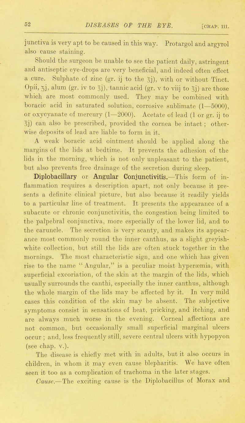 [C6A1>. itt. j unctiva is very apt to be caused in this way. Protargol and argyrol also cause staining. Should the surgeon be unable to see the patient daily, astringent and antiseptic eye-drops are very beneficial, and indeed often effect a cure. Sulphate of zinc (gr. ij to the 3]), with or without Tinct. °P]i» 5b amm (gr- iv to 5]), tannic acid (gr. v to viij to 5]) are those which are most commonly used. They may be combined with boracic acid in saturated solution, corrosive sublimate (1—5000), or oxycyanate of mercury (1—2000). Acetate of lead (1 or gr. ij to 5j) can also be prescribed, provided the cornea be intact; other- wise deposits of lead are liable to form in it. A weak boracic acid ointment should be applied along the margins of the lids at bedtime. It prevents the adhesion of the lids in the morning, which is not only unpleasant to the patient, but also prevents free drainage of the secretion during sleep. Diplobacillary or Angular Conjunctivitis.-—This form of in- flammation requires a description apart, not only because it pre- sents a definite clinical picture, but also because it readily yields to a particular line of treatment. It presents the appearance of a subacute or chronic conjunctivitis, the congestion being limited to the palpebral conjunctiva, more especially of the lower lid, and to the caruncle. The secretion is very scanty, and makes its appear- ance most commonly round the inner canthus, as a slight greyish- white collecti<m. but still the lids are often stuck together in the mornings. The most characteristic sign, and one which has given rise to the name  Angular, is a peculiar moist hyperajmia, with superficial excoriation, of the skin at the margin of the lids, which usuallv surrounds the canthi, especially the inner canthus, although the whole margin of the lids may be affected by it. In very mild cases this condition of the skin may be absent. The subjective symptoms consist in sensations of heat, pricking, and itching, and are always much worse, in the evening. Corneal affections are not common, but occasionally small superficial marginal ulcers occur : and. less frequently still, severe central ulcers with hypopyon (see chap. v.). The disease is chiefly met with in adults, but it also occurs in children, in whom it may even cause blepharitis. We have often seen it too as a complication of trachoma in the later stages. Cause.—The exciting cause is the Diplobacillus of Morax and