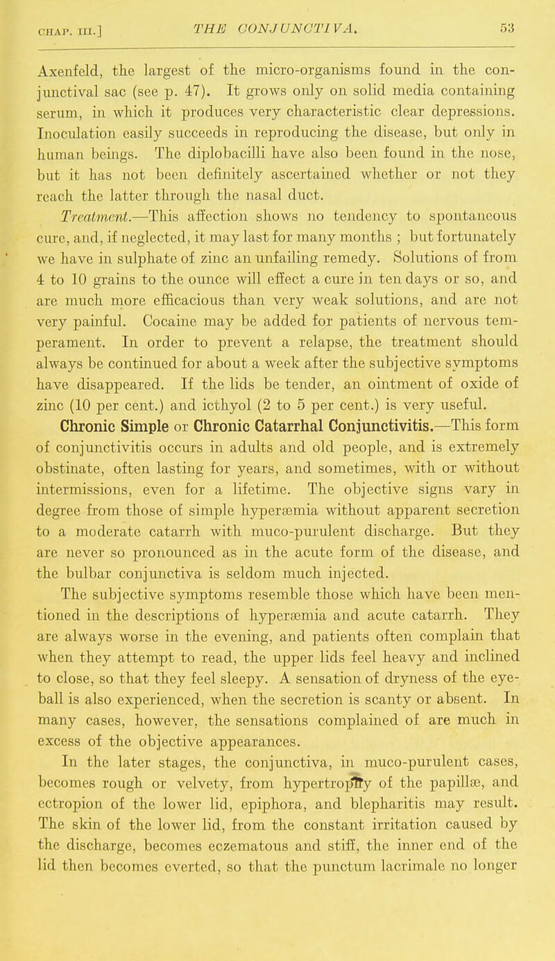 CHAP. Ml. | Axenfeld, the largest of the micro-organisms found in the con- junctival sac (see p. 47). It grows only on solid media containing serum, in which it produces very characteristic clear depressions. Inoculation easily succeeds in reproducing the disease, but only in human beings. The diplobacilli have also been found in the nose, but it has not been definitely ascertained whether or not they reach the latter through the nasal duct. Treaiment.—This affection shows no tendency to spontaneous cure, and, if neglected, it may last for many months ; but fortunately we have in sulphate of zinc an unfailing remedy. Solutions of from 4 to 10 grains to the ounce will effect a cure in ten days or so, and are much more efficacious than very weak solutions, and are not very painful. Cocaine may be added for patients of nervous tem- perament. In order to prevent a relapse, the treatment should always be continued for about a week after the subjective symptoms have disappeared. If the lids be tender, an ointment of oxide of zinc (10 per cent.) and icthyol (2 to 5 per cent.) is very useful. Chronic Simple or Chronic Catarrhal Conjunctivitis.—This form of conjunctivitis occurs in adults and old people, and is extremely obstinate, often lasting for years, and sometimes, with or without intermissions, even for a lifetime. The objective signs vary in degree from those of simple hypersemia without apparent secretion to a moderate catarrh with muco-purulent discharge. But they are never so pronounced as in the acute form of the disease, and the bulbar conjunctiva is seldom much injected. The subjective symptoms resemble those which have been men- tioned in the descriptions of hypersemia and acute catarrh. They are always worse in the evening, and patients often complain that when they attempt to read, the upper lids feel heavy and inclined to close, so that they feel sleepy. A sensation of dryness of the eye- ball is also experienced, when the secretion is scanty or absent. In many cases, however, the sensations complained of are much in excess of the objective appearances. In the later stages, the conjunctiva, in muco-purulent cases, becomes rough or velvety, from hypertrophy of the papilla), and ectropion of the lower lid, epiphora, and blepharitis may result. The skin of the lower lid, from the constant irritation caused by the discharge, becomes eczematous and stiff, the inner end of the lid then becomes everted, so that the punetuni lacrimale no longer