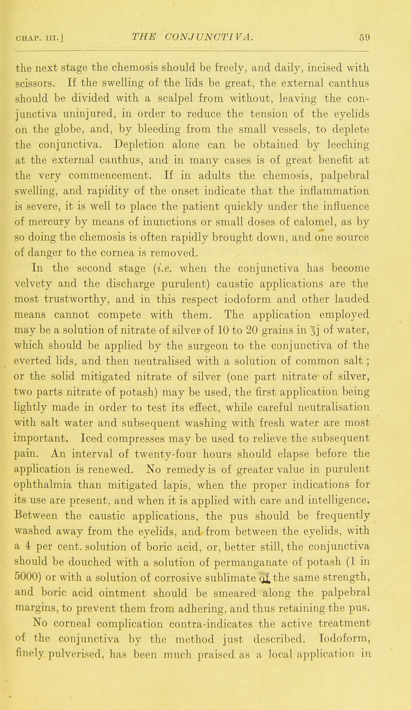 the next stage the chemosis should be freely, and daily, incised with scissors. If the swelling of the lids be great, the external canthus shoidd be divided with a scalpel from without, leaving the con- junctiva uninjured, in order to reduce the tension of the eyelids on the globe, and, by bleeding from the small vessels, to deplete the conjunctiva. Depletion alone can be obtained by leeching at the external canthus, and in many cases is of great benefit at the very commencement. If in adults the chemosis, palpebral swelling, and rapidity of the onset indicate that the inflammation is severe, it is well to place the patient quickly under the influence of mercury by means of inunctions or small doses of calomel, as by so doing the chemosis is often rapidly brought down, and one source of danger to the cornea is removed. In the second stage {i.e. when the conjunctiva has become velvety and the discharge purulent) caustic applications are the most trustworthy, and in this respect iodoform and other lauded means cannot compete with them. The application employed may be a solution of nitrate of silver of 10 to 20 grains in 5j of water, which should be applied by the surgeon to the conjunctiva of the everted lids, and then neutralised with a solution of common salt; or the solid mitigated nitrate of silver (one part nitrate- of silver, two parts nitrate of potash) may be used, the first application being lightly made in order to test its effect, while careful neutralisation with salt water and subsequent washing with fresh water are most important. Iced compresses may be used to relieve the subsequent pain. An interval of twenty-four hours should elapse before the application is renewed. No remedy is of greater value in purulent ophthalmia than mitigated lapis, when the proper indications for its use are present, and when it is applied with care and intelligence. Between the caustic applications, the pus shoidd be frequently washed away from the eyelids, and from between the eyelids, with a 4 per cent, solution of boric acid, or, better still, the conjunctiva should be douched with a solution of permanganate of potash (1 in 5000) or with a solution of corrosive sublimate q£ the same strength, and boric acid ointment should be smeared along the palpebral margins, to prevent them from adhering, and thus retaining the pus. No corneal complication contra-indicates the active treatment of the conjunctiva by the method just described. Iodoform, finely pulverised, has been much praised as a local application in