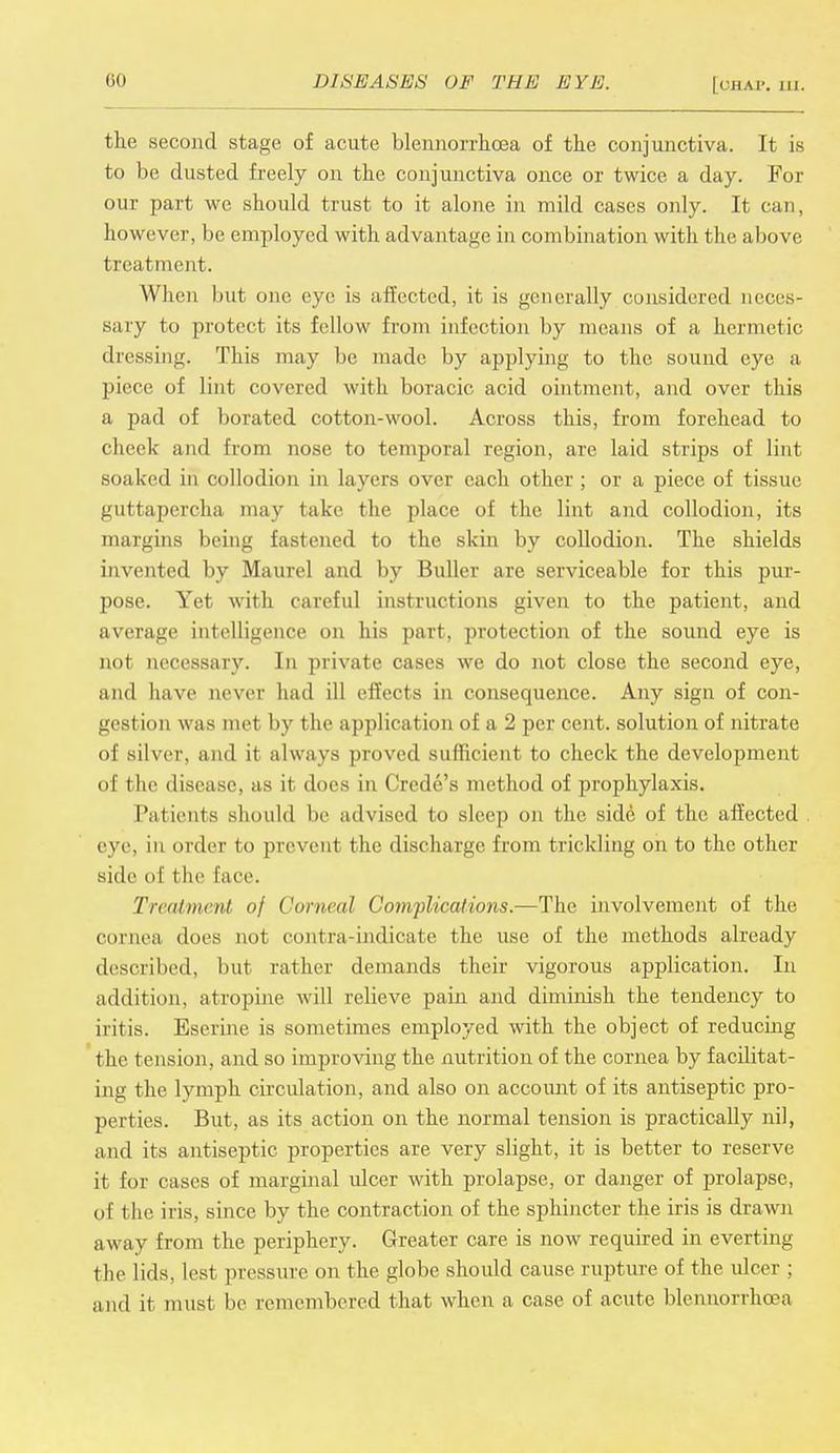 the second stage of acute blennorrhoea of the conjunctiva. It is to be dusted freely on the conjunctiva once or twice a day. For our part we should trust to it alone in mild cases only. It can, however, be employed with advantage in combination with the above treatment. When but one eye is affected, it is generally considered neces- sary to protect its fellow from infection by means of a hermetic dressing. This may be made by applying to the sound eye a piece of lint covered with boracic acid ointment, and over this a pad of borated cotton-wool. Across this, from forehead to cheek and from nose to temporal region, arc laid strips of lint soaked in collodion in layers over each other ; or a piece of tissue guttapercha may take the place of the lint and collodion, its margins being fastened to the skin by collodion. The shields invented by Maurel and by Buller are serviceable for this pur- pose. Yet with careful instructions given to the patient, and average intelligence on his part, protection of the sound eye is not necessary. In private cases we do not close the second eye, and have never had ill effects in consequence. Any sign of con- gestion was met by the application of a 2 per cent, solution of nitrate of silver, and it always proved sufficient to check the development of the disease, as it docs in Crede's method of prophylaxis. Patients should be advised to sleep on the side of the affected . eye, in order bo prevent the discharge from trickling on to the other side of t lie Eace. Treatment of Corneal Complications.—The involvement of the cornea does not contra indicate the use of the methods already described, but rather demands their vigorous application. In addition, atropine will relieve pain and diminish the tendency to iritis. Eserine is sometimes employed with the object of reducing the tension, and so improving the nutrition of the cornea by facilitat- ing the lymph circulation, and also on account of its antiseptic pro- perties. But, as its action on the normal tension is practically nil, and its antiseptic properties are very slight, it is better to reserve it for cases of marginal ulcer with prolapse, or danger of prolapse, of the iris, since by the contraction of the sphincter the iris is drawn away from the periphery. Greater care is now required in everting the lids, lest pressure on the globe should cause rupture of the ulcer ; and it must be remembered that when a case of acute blennorrhoea