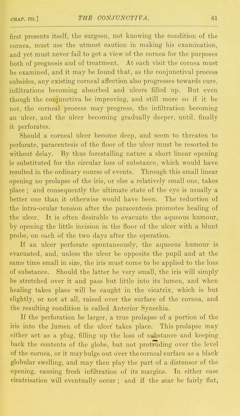 fii'st presents itself, the surgeon, not knowing the condition of the cornea, must use the utmost caution in making his examination, and yet must never fail to get a view of the cornea for the purposes both of prognosis and of treatment. At each visit the cornea must be examined, and it may be found that, as the conjunctival process subsides, any existing corneal affection also progresses towards cure, infiltrations becoming absorbed and ulcers filled up. But even though the conjunctiva be improving, and still more so if it be not, the corneal process may progress, the infiltration becoming an ulcer, and the ulcer becoming gradually deeper, until, finally it perforates. Should a corneal ulcer become deep, and seem to threaten to perforate, paracentesis of the floor of the ulcer must be resorted to without delay. By thus forestalling nature a short linear opening is substituted for the circular loss of substance, which would have resulted in the ordinary course of events. Through this small linear opening no prolapse of the iris, or else a relatively small one, takes place ; and consequently the ultimate state of the eye is usually a better one than it otherwise would have been. The reduction of the intra-ocular tension after the paracentesis promotes healing of the ulcer. It is often desirable to evacuate the aqueous humour, by opening the little incision in the floor of the ulcer with a blunt probe, on each of the two days after the operation. If an ulcer perforate spontaneously, the aqueous humour is evacuated, and, unless the ulcer be opposite the pupil and at the same time small in size, the iris must come to be applied to the loss of substance. Should the latter be very small, the iris will simply be stretched over it and pass but little into its lumen, and when healing takes place will be caught in the cicatrix, which is but slightly, or not at all, raised over the surface of the cornea, and the resulting condition is called Anterior Synechia. If the perforation be larger, a true prolapse of a portion of the iris into the lumen of the ulcer takes place. This prolapse may either act as a plug, filling up the loss of substance and keeping back the contents of the globe, but not protruding over the level of the cornea, or it may bulge out over the corneal surface as a black globular swelling, and may then play the part of a distensor of the opening, causing fresh infiltration of its margins. In either case cicatrisation will eventually occur ; and if the scar be fairly Hat,