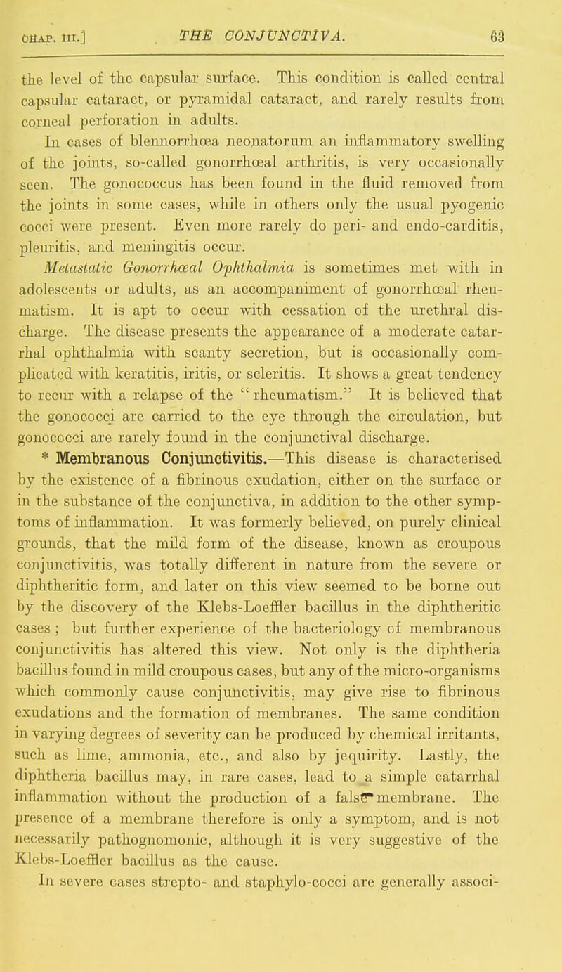 the level of the capsular surface. This condition is called central capsular cataract, or pyramidal cataract, and rarely results from corneal perforation in adults. In cases of blennorrhcea neonatorum an inflammatory swelling of the joints, so-called gonorrhoeal arthritis, is very occasionally seen. The gonococcus has been found in the fluid removed from the joints in some cases, while in others only the usual pyogenic cocci were present. Even more rarely do peri- and endo-carditis, pleuritis, and meningitis occur. Metastatic Gonorrhceal Ophthalmia is sometimes met with in adolescents or adults, as an accompaniment of gonorrhceal rheu- matism. It is apt to occur with cessation of the urethral dis- charge. The disease presents the appearance of a moderate catar- rhal ophthalmia with scanty secretion, but is occasionally com- plicated with keratitis, iritis, or scleritis. It shows a great tendency to recur with a relapse of the  rheumatism. It is believed that the gonococci are carried to the eye through the circulation, but gonococci are rarely found in the conjunctival discharge. * Membranous Conjunctivitis.—This disease is characterised by the existence of a fibrinous exudation, either on the surface or in the substance of the conjunctiva, in addition to the other symp- toms of inflammation. It was formerly believed, on purely clinical grounds, that the mild form of the disease, known as croupous conjunctivitis, was totally different in nature from the severe or diphtheritic form, and later on this view seemed to be borne out by the discovery of the Klebs-Loeffler bacillus in the diphtheritic cases ; but further experience of the bacteriology of membranous conjunctivitis has altered this view. Not only is the diphtheria bacillus found in mild croupous cases, but any of the micro-organisms which commonly cause conjunctivitis, may give rise to fibrinous exudations and the formation of membranes. The same condition in varying degrees of severity can be produced by chemical irritants, such as lime, ammonia, etc., and also by jequirity. Lastly, the diphtheria bacillus may, in rare cases, lead to_a simple catarrhal inflammation without the production of a false* membrane. The presence of a membrane therefore is only a symptom, and is not necessarily pathognomonic, although it is very suggestive of the K]cl)s-Loefflcr bacillus as the cause. In severe cases strepto- and staphylo-cocci are generally associ-