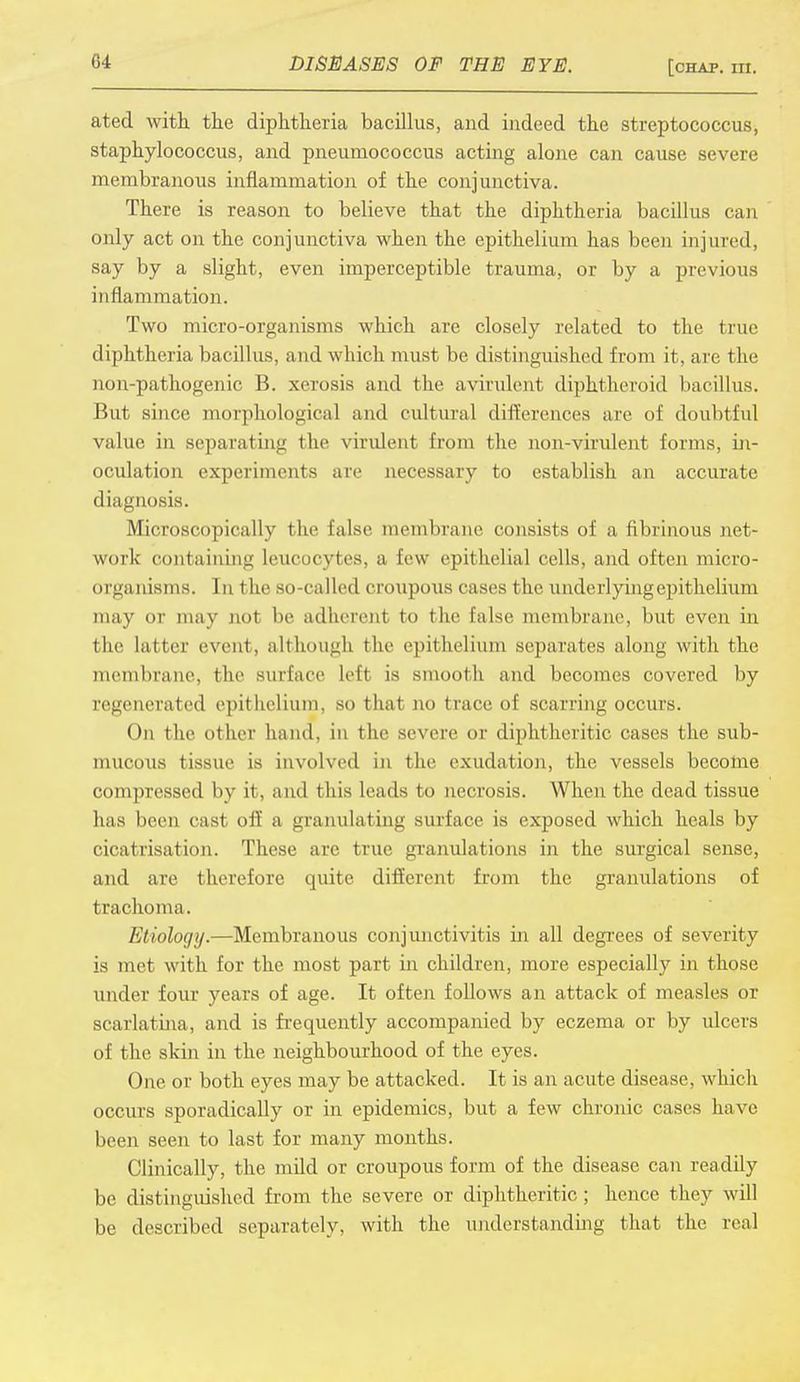 ated with the diphtheria bacillus, and indeed the streptococcus, staphylococcus, and pneumococcus acting alone can cause severe membranous inflammation of the conjunctiva. There is reason to believe that the diphtheria bacillus can only act on the conjunctiva when the epithelium has been injured, say by a slight, even imperceptible trauma, or by a previous inflammation. Two micro-organisms which are closely related to the true diphtheria bacillus, and which must be distinguished from it, are the non-pathogenic B. xerosis and the avirulent diphtheroid bacillus. But since morphological and cultural differences axe of doubtful value in separating the virulent from the non-virulent forms, in- oculation experiments are necessary to establish an accurate diagnosis. Microscopically the false membrane consists of a fibrinous net- work containing leucocytes, a few epithelial cells, and often micro- organisms. In t lie so-called croupous eases the underlyingepithclium may OX may not be adherent to the false membrane, but even in the la iter event, although the epithelium separates along with the membrane, the surface left is smooth and becomes covered by regenerated epithelium, so that no trace of scarring occurs. On the other hand, in the severe or diphtheritic cases the sub- mucous tissue is involved in the exudation, the vessels become compressed by it, and this leads to necrosis. When the dead tissue has been cast off a granulating surface is exposed which heals by cicatrisation. These are true granulations in the surgical sense, and are therefore quite different from the granulations of trachoma. Etiology.—Membranous conjunctivitis in all degrees of severity is met with for the most part in children, more especially in those under four years of age. It often follows an attack of measles or scarlatina, and is frequently accompanied by eczema or by ulcers of the skin in the neighbourhood of the eyes. One or both eyes may be attacked. It is an acute disease, which occurs sporadically or in epidemics, but a few chronic cases have been seen to last for many months. Clinically, the mild or croupous form of the disease can readily be distinguished from the severe or diphtheritic; hence they will be described separately, with the understanding that the real