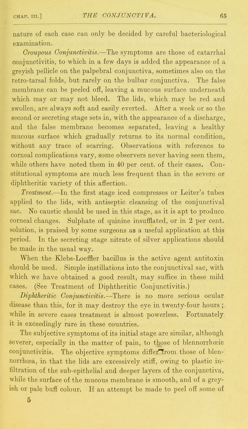 nature of each case can only be decided by careful bacteriological examination. Croupous Conjunctivitis.—The symptoms are those of catarrhal conjunctivitis, to which in a few days is added the appearance of a greyish pellicle on the palpebral conjunctiva, sometimes also on the retro-tarsal folds, but rarely on the bulbar conjunctiva. The false membrane can be peeled off, leaving a mucous surface underneath which may or may not bleed. The lids, which may be red and swollen, are always soft and easily everted. After a week or so the second or secreting stage sets in, with the appearance of a discharge, and the false membrane becomes separated, leaving a healthy mucous surface which gradually returns to its normal condition, without any trace of scarring. Observations with reference to corneal complications vary, some observers never having seen them, while others have noted them in 40 per cent, of their cases. Con- stitutional symptoms are much less frequent than in the severe or diphtheritic variety of this affection. Treatment.—In the first stage iced compresses or Leiter's tubes applied to the lids, with antiseptic cleansing of the conjunctival sac. No caustic should be used in this stage, as it is apt to produce corneal changes. Sulphate of quinine insufflated, or in 2 per cent, solution, is praised by some surgeons as a useful application at this period. In the secreting stage nitrate of silver applications should be made in the usual way. When the Klebs-Loeffler bacillus is the active agent antitoxin should be used. Simple instillations into the conjunctival sac, with which we have obtained a good result, may suffice in these mild cases. (See Treatment of Diphtheritic Conjunctivitis.) Diphtheritic Conjunctivitis—-There is no more serious ocular disease than this, for it may destroy the eye in twenty-four hours ; while in severe cases treatment is almost powerless. Fortunately it is exceedingly rare in these countries. The subjective symptoms of its initial stage are similar, although severer, especially in the matter of pain, to those of blennorrhceic conjunctivitis. The objective symptoms differ1rom those of blen- norrhoea, in that the lids are excessively stiff, owing to plastic in- filtration of the sub-epithelial and deeper layers of the conjunctiva, while the surface of the mucous membrane is smooth, and of a grey- ish or pale buff colour. If an attempt be made to peel off some of 6