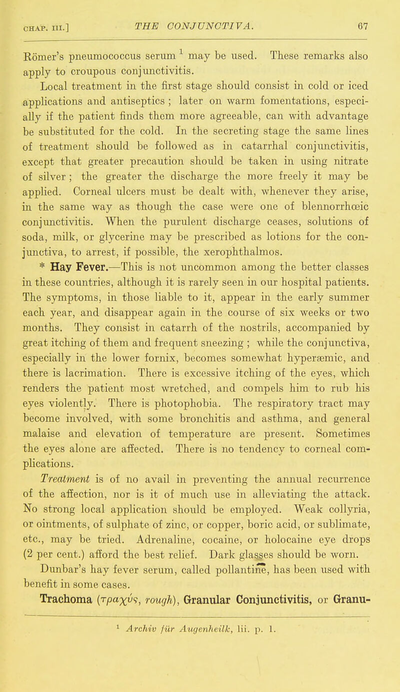 Romer's pneumococcus serum may be used. These remarks also apply to croupous conjunctivitis. Local treatment in the first stage should consist in cold or iced applications and antiseptics ; later on warm fomentations, especi- ally if the patient finds them more agreeable, can with advantage be substituted for the cold. In the secreting stage the same lines of treatment should be followed as in catarrhal conjunctivitis, except that greater precaution should be taken in using nitrate of silver ; the greater the discharge the more freely it may be applied. Corneal ulcers must be dealt with, whenever they arise, in the same way as though the case were one of blennorrhceic conjunctivitis. When the purulent discharge ceases, solutions of soda, milk, or glycerine may be prescribed as lotions for the con- junctiva, to arrest, if possible, the xerophthalmos. * Hay Fever.—This is not uncommon among the better classes in these countries, although it is rarely seen in our hospital patients. The symptoms, in those liable to it, appear in the early summer each year, and disappear again in the course of six weeks or two months. They consist in catarrh of the nostrils, accompanied by great itching of them and frequent sneezing ; while the conjunctiva, especially in the lower fornix, becomes somewhat hypersemic, and there is lacrimation. There is excessive itching of the eyes, which renders the patient most wretched, and compels him to rub his eyes violently. There is photophobia. The respiratory tract may become involved, with some bronchitis and asthma, and general malaise and elevation of temperature are present. Sometimes the eyes alone are affected. There is no tendency to corneal com- plications. Treatment is of no avail in preventing the annual recurrence of the affection, nor is it of much use in alleviating the attack. No strong local application should be employed. Weak collyria, or ointments, of sulphate of zinc, or copper, boric acid, or sublimate, etc., may be tried. Adrenaline, cocaine, or holocaine eye drops (2 per cent.) afford the best relief. Dark glasses should be worn. Dunbar's hay fever serum, called pollantine, has been used with benefit in some cases. Trachoma (rpa^u?, rough), Granular Conjunctivitis, or Granu- 1 Archiv fiir Augenheilk, lii. p. 1.