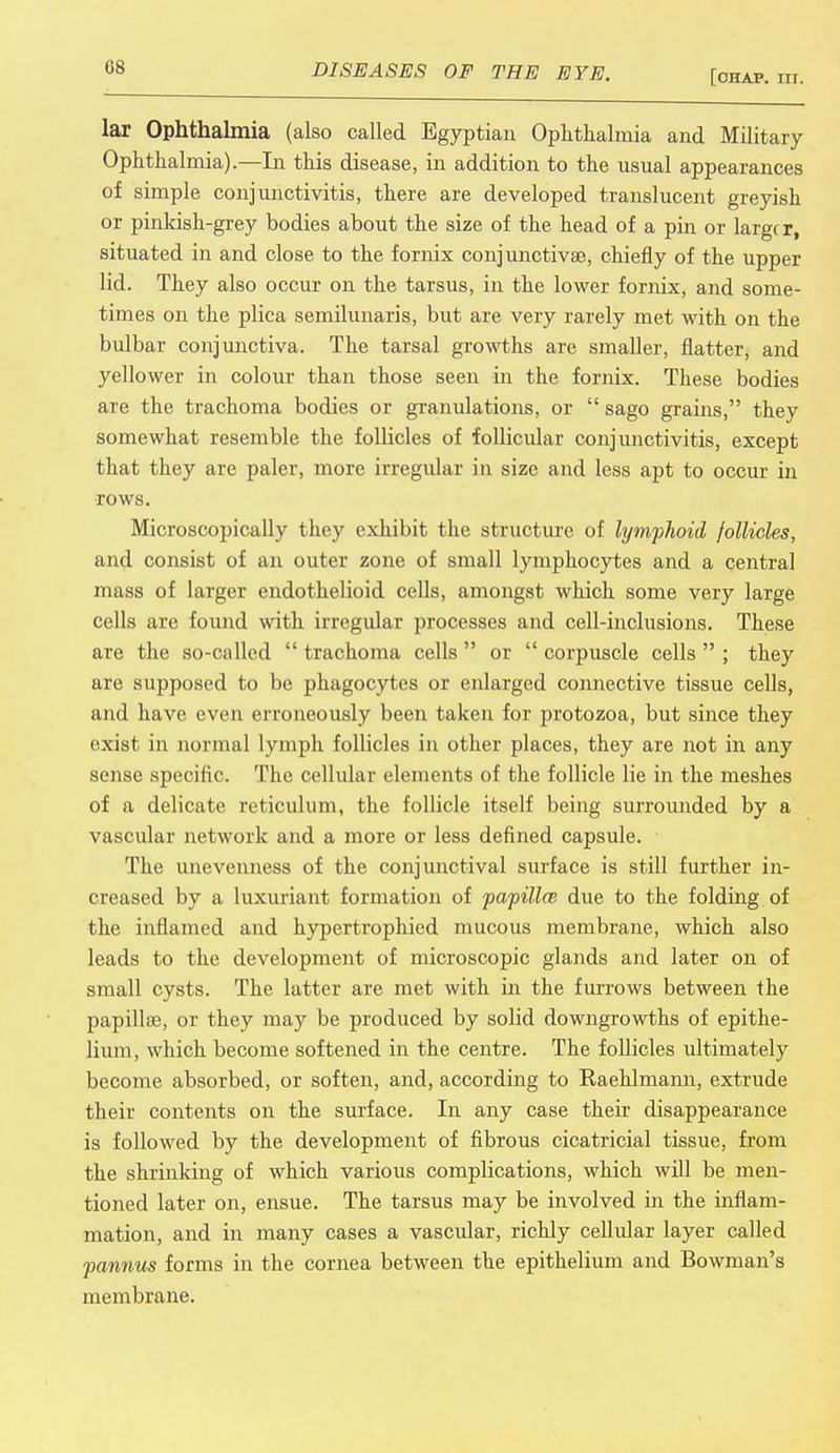 [ohap. nr. lar Ophthalmia (also called Egyptian Ophthalmia and Military Ophthalmia).—In this disease, in addition to the usual appearances of simple conjunctivitis, there are developed translucent greyish or pinkish-grey bodies about the size of the head of a pin or larger, situated in and close to the fornix conjunctivae, chiefly of the upper lid. They also occur on the tarsus, in the lower fornix, and some- times on the plica semilunaris, but are very rarely met with on the bulbar conjunctiva. The tarsal growths are smaller, flatter, and yellower in colour than those seen in the fornix. These bodies are the trachoma bodies or granulations, or sago grains, they somewhat resemble the follicles of follicular conjunctivitis, except that they are paler, more irregular in size and less apt to occur in rows. Microscopically they exhibit the structure of lymphoid follicles, and consist of an outer zone of small lymphocytes and a central mass of larger endothelioid cells, amongst which some very large cells are found with irregular processes and cell-inclusions. These are the so-called trachoma cells or corpuscle cells ; they are supposed to be phagocytes or enlarged connective tissue cells, and have even erroneously been taken for protozoa, but since they exist in normal lymph follicles in other places, they are not in any sense specific. The cellular elements of the follicle lie in the meshes of a delicate reticulum, the follicle itself being surrounded by a vascular network and a more or less defined capsule. The unevenness of the conjunctival surface is still further in- creased by a luxuriant formation of papillce due to the folding of the inflamed and hypertrophied mucous membrane, which also leads to the development of microscopic glands and later on of small cysts. The latter are met with in the furrows between the papillae, or they may be produced by solid downgrowths of epithe- lium, which become softened in the centre. The follicles ultimately become absorbed, or soften, and, according to Raehlmann, extrude their contents on the surface. In any case their disappearance is followed by the development of fibrous cicatricial tissue, from the shrinking of which various complications, which will be men- tioned later on, ensue. The tarsus may be involved in the inflam- mation, and in many cases a vascular, richly cellular layer called fannus forms in the cornea between the epithelium and Bowman's membrane.