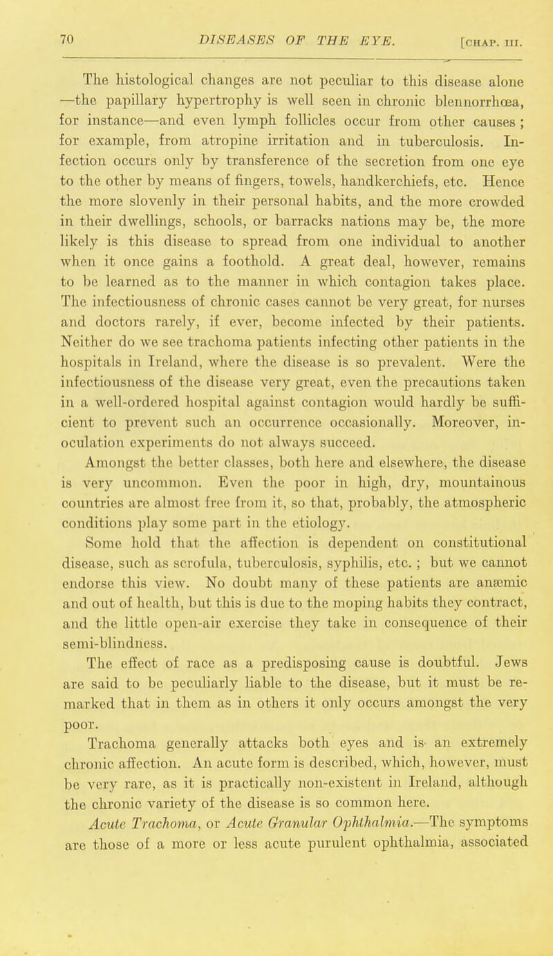 The histological changes are not peculiar to this disease alone —the papillary hypertrophy is well seen in chronic blennorrhcea, for instance—and even lymph follicles occur from other causes ; for example, from atropine irritation and in tuberculosis. In- fection occurs only by transference of the secretion from one eye to the other by means of fingers, towels, handkerchiefs, etc. Hence the more slovenly in their personal habits, and the more crowded in their dwellings, schools, or barracks nations may be, the more likely is this disease to spread from one individual to another when it once gains a foothold. A great deal, however, remains to be learned as to the manner in which contagion takes place. The infectiousness of chronic cases cannot be very great, for nurses and doctors rarely, if ever, become infected by their patients. Neither do we see trachoma patients infecting other patients in the hospitals in Ireland, where the disease is so prevalent. Were the infectiousness of the disease very great, even the precautions taken in a well-ordered hospital against contagion would hardly be suffi- cient to prevent such an occurrence occasionally. Moreover, in- oculation experiments do not always succeed. Amongst the better classes, both here and elsewhere, the disease is very uncommon. Even the poor in high, dry, mountainous countries are almost free from it, so that, probably, the atmospheric conditions play some part in the etiology. Some hold that the affection is dependent on constitutional disease, such as scrofula, tuberculosis, syphilis, etc. ; but we cannot endorse this view. No doubt many of these patients are anaemic and out of health, but this is due to the moping habits they contract, and the little open-air exercise they take in consequence of their semi-blindness. The effect of race as a predisposing cause is doubtful. Jews are said to be peculiarly liable to the disease, but it must be re- marked that in them as in others it only occurs amongst the very poor. Trachoma generally attacks both eyes and is- an extremely chronic affection. An acute form is described, which, however, must be very rare, as it is practically non-existent in Ireland, although the chronic variety of the disease is so common here. Acute Trachoma, or Acute Granular Ophthalmia.—The symptoms are those of a more or less acute purulent ophthalmia, associated