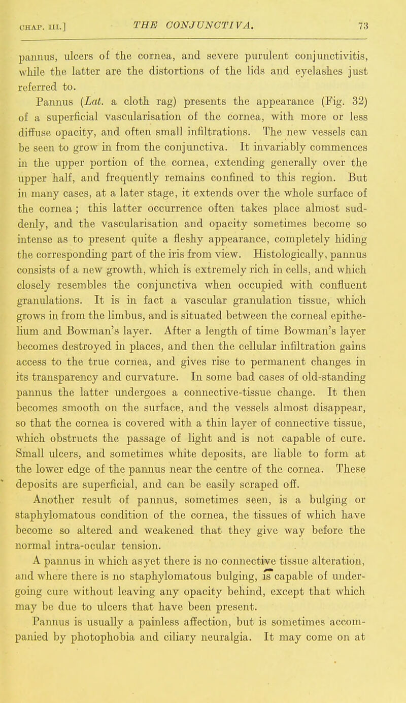 pannus, ulcers of the cornea, and severe purulent conjunctivitis, while the latter are the distortions of the lids and eyelashes just referred to. Pannus (Lat. a cloth rag) presents the appearance (Fig. 32) of a superficial vascularisation of the cornea, with more or less diffuse opacity, and often small infiltrations. The new vessels can be seen to grow in from the conjunctiva. It invariably commences in the upper portion of the cornea, extending generally over the upper half, and frequently remains confined to this region. But in many cases, at a later stage, it extends over the whole surface of the cornea ; this latter occurrence often takes place almost sud- denly, and the vascularisation and opacity sometimes become so intense as to present quite a fleshy appearance, completely hiding the corresponding part of the iris from view. Histologically, pannus consists of a new growth, which is extremely rich in cells, and which closely resembles the conjunctiva when occupied with confluent granulations. It is in fact a vascular granulation tissue, which grows in from the limbus, and is situated between the corneal epithe- lium and Bowman's layer. After a length of time Bowman's layer becomes destroyed in places, and then the cellular infiltration gains access to the true cornea, and gives rise to permanent changes in its transparency and curvature. In some bad cases of old-standing pannus the latter undergoes a connective-tissue change. It then becomes smooth on the surface, and the vessels almost disappear, so that the cornea is covered with a thin layer of connective tissue, which obstructs the passage of light and is not capable of cure. Small ulcers, and sometimes white deposits, are liable to form at the lower edge of the pannus near the centre of the cornea. These deposits are superficial, and can be easily scraped off. Another result of pannus, sometimes seen, is a bulging or staphylomatous condition of the cornea, the tissues of which have become so altered and weakened that they give way before the normal intra-ocular tension. A pannus in which as yet there is no connective tissue alteration, and where there is no staphylomatous bulging, is capable of under- going cure without leaving any opacity behind, except that which may be due to ulcers that have been present. Pannus is usually a painless affection, but is sometimes accom- panied by photophobia and ciliary neuralgia. It may come on at