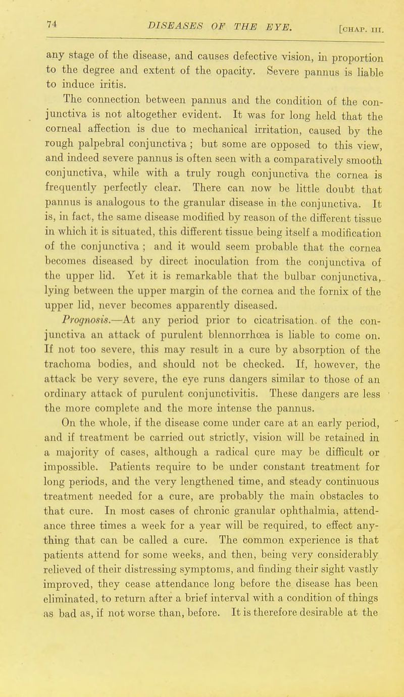 [CHAP. ill. any stage of the disease, and causes defective vision, in proportion to the degree and extent of the opacity. Severe pannus is liable to induce iritis. The connection between pannus and the condition of the con- junctiva is not altogether evident. It was for long held that the corneal affection is due to mechanical irritation, caused by the rough palpebral conjunctiva ; but some are opposed to this view, and indeed severe pannus is often seen with a comparatively smooth conjunctiva, while with a truly rough conjunctiva the cornea is frequently perfectly clear. There can now be little doubt that pannus is analogous to the granular disease in the conjunctiva. It is, in fact, the same disease modified by reason of the different tissue in which it is situated, this different tissue being itself a modification of the conjunctiva ; and it would seem probable that the cornea becomes diseased by direct inoculation from the conjunctiva of the upper lid. Yet it is remarkable that the bulbar conjunctiva, lying between the upper margin of the cornea and the fornix of the upper lid, never becomes apparently diseased. Prognosis.—At any period prior to cicatrisation, of the con- junctiva an attack of purulent blennorrhoea is liable to come on. If not too severe, this may result in a cure by absorption of the trachoma bodies, and should not be checked. If, however, the attack be very severe, the eye runs dangers similar to those of an ordinary attack of purulent conjunctivitis. These dangers are less the more complete and the more intense the pannus. On the whole, if the disease come under care at an early period, and if treatment be carried out strictly, vision will be retained in a majority of cases, although a radical cure may be difficult or impossible. Patients require to be under constant treatment for long periods, and the very lengthened time, and steady continuous treatment needed for a cure, are probably the main obstacles to that cure. In most cases of chronic granular ophthalmia, attend- ance three times a week for a year will be required, to effect any- thing that can be called a cure. The common experience is that patients attend for some weeks, and then, being very considerably relieved of their distressing symptoms, and finding their sight vastly improved, they cease attendance long before the disease has been eliminated, to return after a brief interval with a condition of things as bad as, if not worse than, before. It is therefore desirable at the