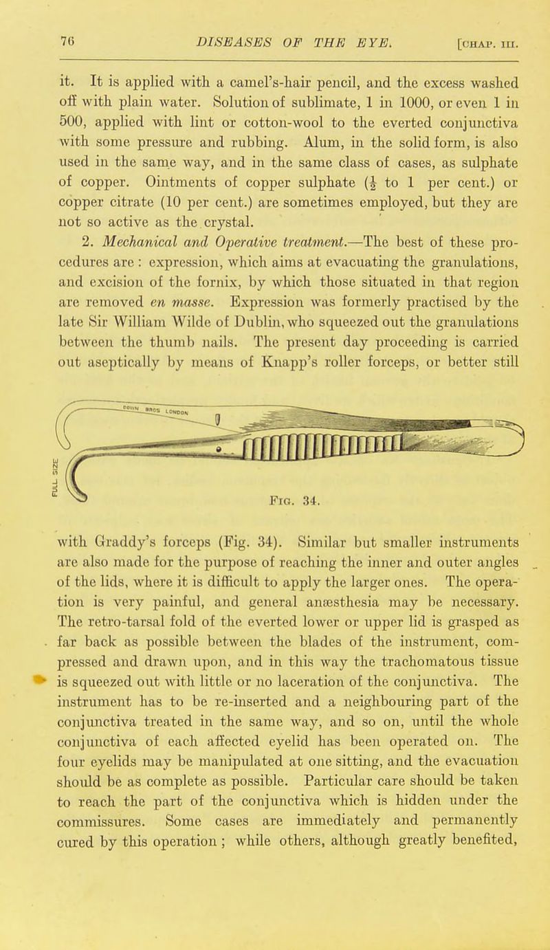 it. It is applied with a camel's-hair pencil, and the excess washed off with plain water. Solution of sublimate, 1 in 1000, or even 1 in 500, applied with lint or cotton-wool to the everted conjunctiva with some pressure and rubbing. Alum, in the solid form, is also used in the same way, and in the same class of cases, as sulphate of copper. Ointments of copper sulphate (J to 1 per cent.) or copper citrate (10 per cent.) are sometimes employed, but they are not so active as the crystal. 2. Mechanical and Operative treatment.—The best of these pro- cedures are : expression, which aims at evacuating the granulations, and excision of the fornix, by which those situated in that region are removed en masse. Expression was formerly practised by the late Sir William Wilde of Dublin, who squeezed out the granulations between the thumb nails. The present day proceeding is carried out aseptically by means of Knapp's roller forceps, or better still with Graddy's forceps (Fig. 34). Similar but smaller instruments are also made for the purpose of reaching the inner and outer angles of the lids, where it is difficult to apply the larger ones. The opera- tion is very painful, and general anaesthesia may be necessary. The retro-tarsal fold of the everted lower or upper lid is grasped as far back as possible between the blades of the instrument, com- pressed and drawn upon, and in this way the trachomatous tissue is squeezed out with little or no laceration of the conjunctiva. The instrument has to be re-inserted and a neighbouring part of the conjunctiva treated in the same way, and so on, until the whole conjunctiva of each affected eyelid has been operated on. The four eyelids may be manipulated at one sitting, and the evacuation should be as complete as possible. Particular care should be taken to reach the part of the conjunctiva which is hidden under the commissures. Some cases are immediately and permanently cured by this operation ; while others, although greatly benefited,