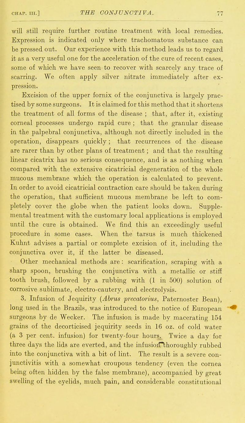 will still require further routine treatment with local remedies. Expression is indicated only where trachomatous substance can be pressed out. Our experience with this method leads us to regard it as a very useful one for the acceleration of the cure of recent cases, some of which we have seen-to recover with scarcely any trace of scarring. We often apply silver nitrate immediately after ex- pression. Excision of the upper fornix of the conjunctiva is largely prac- tised by some surgeons. It is claimed for this method that it shortens the treatment of all forms of the disease ; that, after it, existing corneal processes undergo rapid cure; that the granular disease iu the palpebral conjunctiva, although not directly included in the operation, disappears quickly; that recurrences of the disease are rarer than by other plans of treatment; and that the resulting linear cicatrix has no serious consequence, and is as nothing when compared with the extensive cicatricial degeneration of the whole mucous membrane which the operation is calculated to prevent. In order to avoid cicatricial contraction care should be taken during the operation, that sufficient mucous membrane be left to com- pletely cover the globe when the patient looks down. Supple- mental treatment with the customary local applications is employed until the cure is obtained. We find this an exceedingly useful procedure in some cases. When the tarsus is much thickened Kuhnt advises a partial or complete excision of it, including the conjunctiva over it, if the latter be diseased. Other mechanical methods are: scarification, scraping with a sharp spoon, brushing the conjunctiva with a metallic or stiff tooth brush, followed by a rubbing with (1 in 500) solution of corrosive sublimate, electro-cautery, and electrolysis. 3. Infusion of Jequirity (Abrus precatorius, Paternoster Bean), long used in the Brazils, was introduced to the notice of European surgeons by de Wecker. The infusion is made by macerating 154 grains of the decorticised jequirity seeds in 16 oz. of cold water (a 3 per cent, infusion) for twenty-four hours. Twice a day for three days the lids are everted, and the infusiojffchoroughly rubbed into the conjunctiva with a bit of lint. The result is a severe con- junctivitis with a somewhat croupous tendency (even the cornea being often hidden by the false membrane), accompanied by great swelling of the eyelids, much pain, and considerable constitutional