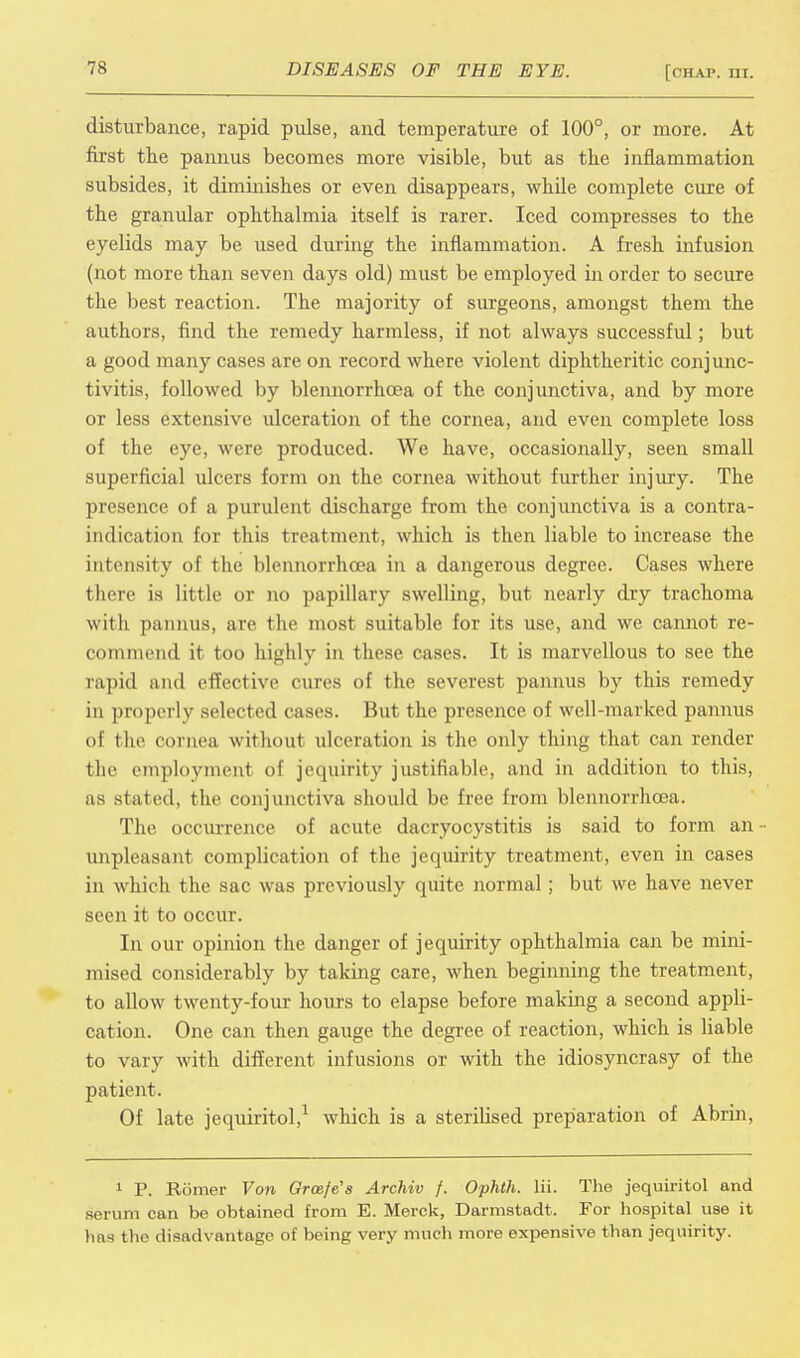 disturbance, rapid pulse, and temperature of 100°, or more. At first the pannus becomes more visible, but as the inflammation subsides, it diminishes or even disappears, while complete cure of the granular ophthalmia itself is rarer. Iced compresses to the eyelids may be used during the inflammation. A fresh infusion (not more than seven days old) must be employed in order to secure the best reaction. The majority of surgeons, amongst them the authors, find the remedy harmless, if not always successful; but a good many cases are on record where violent diphtheritic conjunc- tivitis, followed by blennorrhcea of the conjunctiva, and by more or less extensive ulceration of the cornea, and even complete loss of the eye, were produced. We have, occasionally, seen small superficial ulcers form on the cornea without further injury. The presence of a purulent discharge from the conjunctiva is a contra- indication for this treatment, which is then liable to increase the intensity of the blennorrhcea in a dangerous degree. Cases where there is little or no papillary swelling, but nearly dry trachoma with pannus, are the most suitable for its use, and we cannot re- commend it too highly in these cases. It is marvellous to see the rapid and effective cures of the severest pannus by this remedy in properly selected cases. But the presence of well-marked pannus of the cornea without ulceration is the only thing that can render the employment of jequirity justifiable, and in addition to this, as stated, the conjunctiva should be free from blennorrhcea. The occurrence of acute dacryocystitis is said to form an unpleasant complication of the jequirity treatment, even in cases in which the sac was previously quite normal ; but we have never seen it to occur. In our opinion the danger of jequirity ophthalmia can be mini- mised considerably by taking care, when beginning the treatment, to allow twenty-four hours to elapse before making a second appli- cation. One can then gauge the degree of reaction, which is liable to vary with different infusions or with the idiosyncrasy of the patient. Of late jequiritol,1 which is a sterilised preparation of Abrin, 1 P. Romer Von Grcefe's Archiv f. Ophth. lii. The jequiritol and serum can be obtained from E. Merck, Darmstadt. For hospital use it has the disadvantage of being very much more expensive than jequirity.