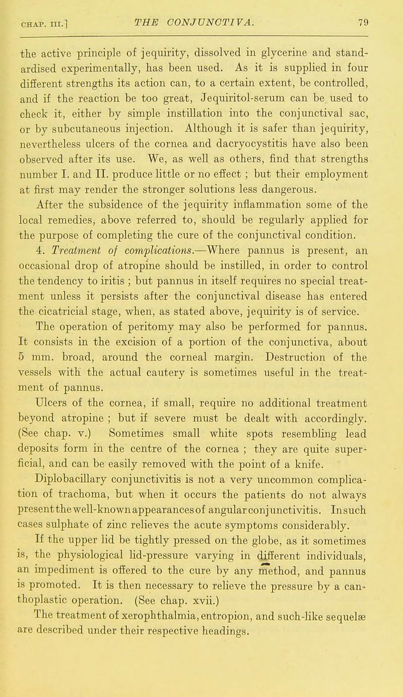 the active principle of jequirity, dissolved in glycerine and stand- ardised experimentally, has been used. As it is supplied in four different strengths its action can, to a certain extent, be controlled, and if the reaction be too great, Jequiritol-serum can be used to check it, either by simple instillation into the conjunctival sac, or by subcutaneous injection. Although it is safer than jequirity, nevertheless ulcers of the cornea and dacryocystitis have also been observed after its use. We, as well as others, find that strengths number I. and II. produce little or no effect ; but their employment at first may render the stronger solutions less dangerous. After the subsidence of the jequirity inflammation some of the local remedies, above referred to, should be regularly applied for the purpose of completing the cure of the conjunctival condition. 4. Treatment of complications.—Where pannus is present, an occasional drop of atropine should be instilled, in order to control the tendency to iritis ; but pannus in itself requires no special treat- ment unless it persists after the conjunctival disease has entered the cicatricial stage, when, as stated above, jequirity is of service. The operation of peritomy may also be performed for pannus. It consists in the excision of a portion of the conjunctiva, about 5 mm. broad, around the corneal margin. Destruction of the vessels with the actual cautery is sometimes useful in the treat- ment of pannus. Ulcers of the cornea, if small, require no additional treatment beyond atropine ; but if severe must be dealt with accordingly. (See chap, v.) Sometimes small white spots resembling lead deposits form in the centre of the cornea ; they are quite super- ficial, and can be easily removed with the point of a knife. Diplobacillary conjunctivitis is not a very uncommon complica- tion of trachoma, but when it occurs the patients do not always present the well-known appearances of angular conj unctivitis. In such cases sulphate of zinc relieves the acute symptoms considerably. If the upper lid be tightly pressed on the globe, as it sometimes is, the physiological lid-pressure varying in different individuals, an impediment is offered to the cure by any method, and pannus is promoted. It is then necessary to relieve the pressure by a can- thoplastic operation. (See chap, xvii.) The treatment of xerophthalmia, entropion, and such-like sequelae are described under their respective headings.