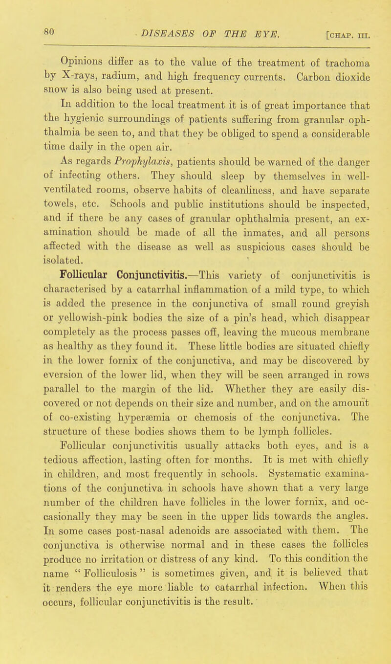 Opinions differ as to the value of the treatment of trachoma by X-rays, radium, and high frequency currents. Carbon dioxide snow is also being used at present. In addition to the local treatment it is of great importance that the hygienic surroundings of patients suffering from granular oph- thalmia be seen to, and that they be obliged to spend a considerable time daily in the open air. As regards Prophtjla.tis, patients should be warned of the danger of infecting others. They should sleep by themselves in well- ventilated rooms, observe habits of cleanliness, and have separate towels, etc. Schools and public institutions should be inspected, and if there be any cases of granular ophthalmia present, an ex- amination should be made of all the inmates, and all persons affected with the disease as well as suspicious cases should be isolated. Follicular Conjunctivitis.—This variety of conjunctivitis is characterised by a catarrhal inflammation of a mild type, to which is added the presence in the conjunctiva of small round greyish or yellowish-pink bodies the size of a pin's head, which disappear completely as the process passes off, leaving the mucous membrane as healthy as they found it. These little bodies are situated chiefly in the lower fornix of the conjunctiva, and may be discovered by eversion of the lower lid, when they will be seen arranged in rows parallel to the margin of the lid. Whether they are easily dis- covered or not depends on their size and number, and on the amount of co-existing hyperaemia or chemosis of the conjunctiva. The structure of these bodies shows them to be lymph follicles. Follicular conjunctivitis usually attacks both eyes, and is a tedious affection, lasting often for months. It is met with chiefly in children, and most frequently in schools. Systematic examina- tions of the conjunctiva in schools have shown that a very large number of the children have follicles in the lower fornix, and oc- casionally they may be seen in the upper lids towards the angles. In some cases post-nasal adenoids are associated with them. The conjunctiva is otherwise normal and in these cases the follicles produce no irritation or distress of any kind. To this condition the name  Folliculosis  is sometimes given, and it is believed that it renders the eye more liable to catarrhal infection. When this occurs, follicular conjunctivitis is the result.