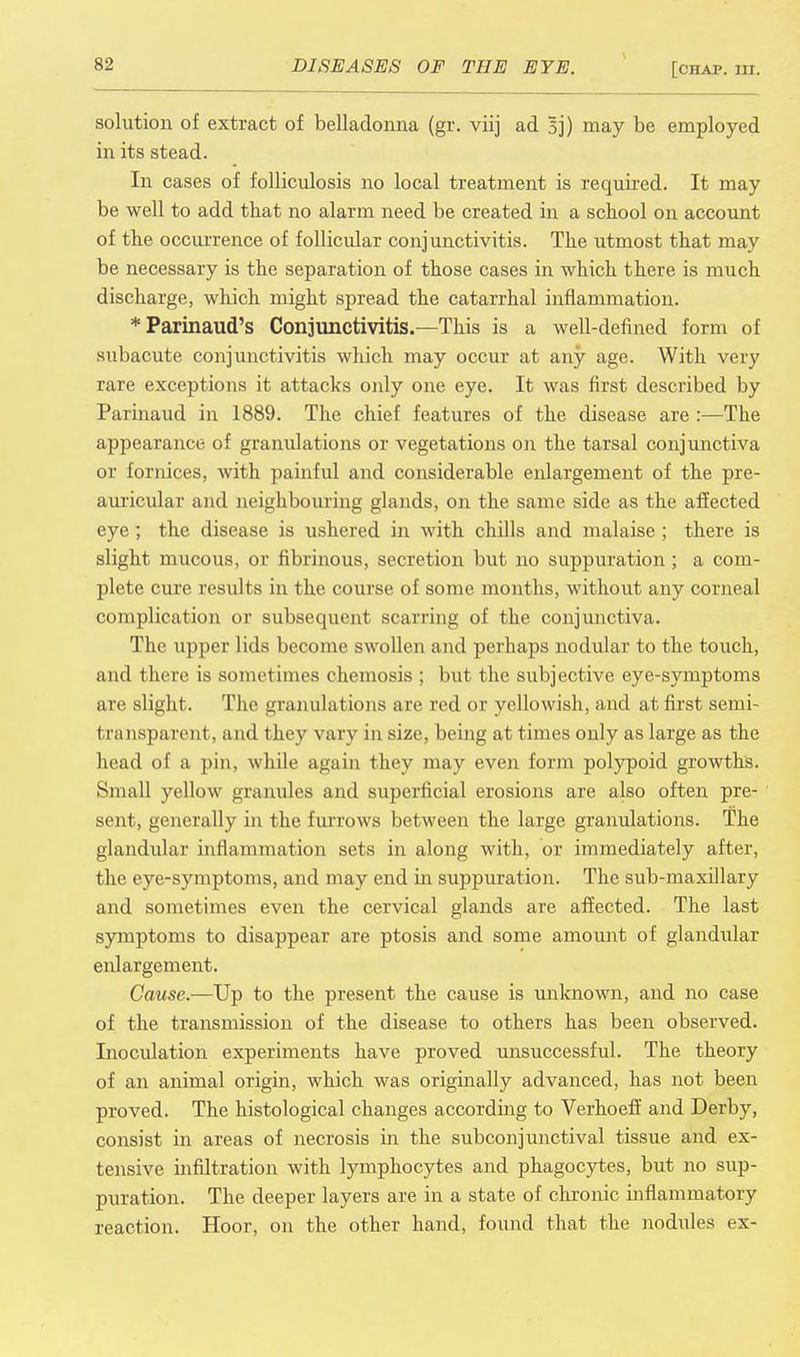 solution of extract of belladonna (gr. viij ad §j) may be employed in its stead. In cases of folliculosis no local treatment is required. It may be well to add that no alarm need be created in a school on account of the occurrence of follicular conjunctivitis. The utmost that may be necessary is the separation of those cases in which there is much discharge, which might spread the catarrhal inflammation. Tarinaud's Conjunctivitis.—This is a well-defined form of subacute conjunctivitis which may occur at any age. With very rare exceptions it attacks only one eye. It was first described by Parinaud in 1889. The chief features of the disease are :—The appearance of granulations or vegetations on the tarsal conjunctiva or fornices, with painful and considerable enlargement of the pre- auricular and neighbouring glands, on the same side as the affected eye; the disease is ushered in with chills and malaise ; there is slight mucous, or fibrinous, secretion but no suppuration ; a com- plete cure results in the course of some months, without any corneal complication or subsequent scarring of the conjunctiva. The upper lids become swollen and perhaps nodular to the touch, and there is sonict inies chemosis ; but the subjective eye-symptoms are slight. The granulations are red or yellowish, and at first semi- transparent, and they vary in size, being at times only as large as the head of a pin, while again they may even form polypoid growths. Small yellow granules and superficial erosions are also often pre- sent, generally in the furrows between the large granulations. The glandular inflammation sets in along with, or immediately after, the eye-symptoms, and may end in suppuration. The sub-maxillary and sometimes even the cervical glands are affected. The last symptoms to disappear are ptosis and some amount of glandular enlargement. Cause.—Up to the present the cause is unknown, and no case of the transmission of the disease to others has been observed. Inoculation experiments have proved unsuccessful. The theory of an animal origin, which was originally advanced, has not been proved. The histological changes according to Verhoeff and Derby, consist in areas of necrosis in the subconjunctival tissue and ex- tensive infiltration with lymphocytes and phagocytes, but no sup- puration. The deeper layers are in a state of chronic inflammatory reaction. Hoor, on the other hand, found that the nodules ex-