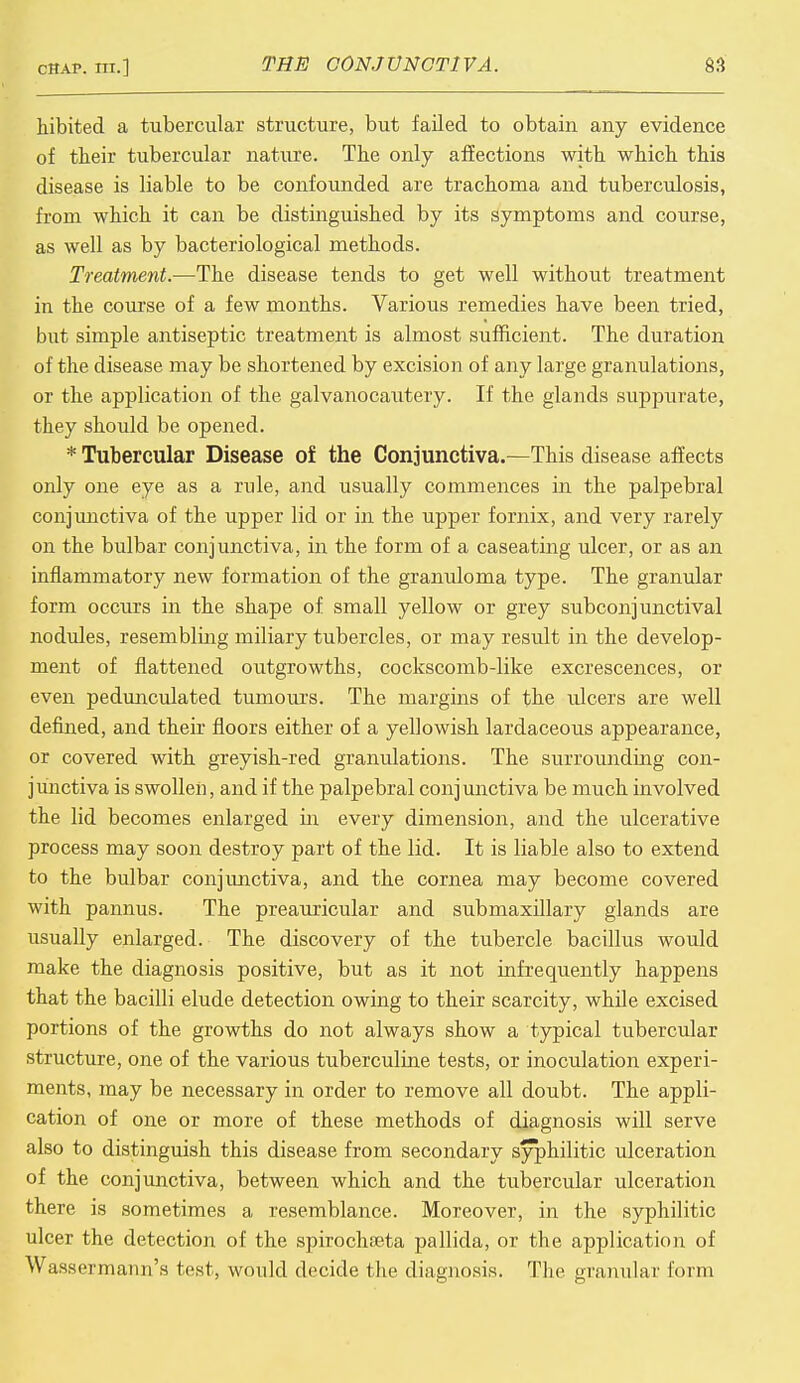 hibited a tubercular structure, but failed to obtain any evidence of their tubercular nature. The only affections with which this disease is liable to be confounded are trachoma and tuberculosis, from which it can be distinguished by its symptoms and course, as well as by bacteriological methods. Treatment.—The disease tends to get well without treatment in the course of a few months. Various remedies have been tried, but simple antiseptic treatment is almost sufficient. The duration of the disease may be shortened by excision of any large granulations, or the application of the galvanocautery. If the glands suppurate, they should be opened. * Tubercular Disease of the Conjunctiva.—This disease affects only one eye as a rule, and usually commences in the palpebral conjunctiva of the upper lid or in the upper fornix, and very rarely on the bulbar conjunctiva, in the form of a caseating ulcer, or as an inflammatory new formation of the granuloma type. The granular form occurs in the shape of small yellow or grey subconjunctival nodules, resembling miliary tubercles, or may result in the develop- ment of flattened outgrowths, cockscomb-like excrescences, or even pedunculated tumours. The margins of the ulcers are well defined, and their floors either of a yellowish lardaceous appearance, or covered with greyish-red granulations. The surrounding con- junctiva is swollen, and if the palpebral conjunctiva be much involved the lid becomes enlarged in every dimension, and the ulcerative process may soon destroy part of the lid. It is liable also to extend to the bulbar conjunctiva, and the cornea may become covered with pannus. The preauricular and submaxillary glands are usually enlarged. The discovery of the tubercle bacillus would make the diagnosis positive, but as it not infrequently happens that the bacilli elude detection owing to their scarcity, while excised portions of the growths do not always show a typical tubercular structure, one of the various tuberculine tests, or inoculation experi- ments, may be necessary in order to remove all doubt. The appli- cation of one or more of these methods of diagnosis will serve also to distinguish this disease from secondary syphilitic ulceration of the conjunctiva, between which and the tubercular ulceration there is sometimes a resemblance. Moreover, in the syphilitic ulcer the detection of the spirochseta pallida, or the application of Wassormann's test, would decide the diagnosis. The granular form