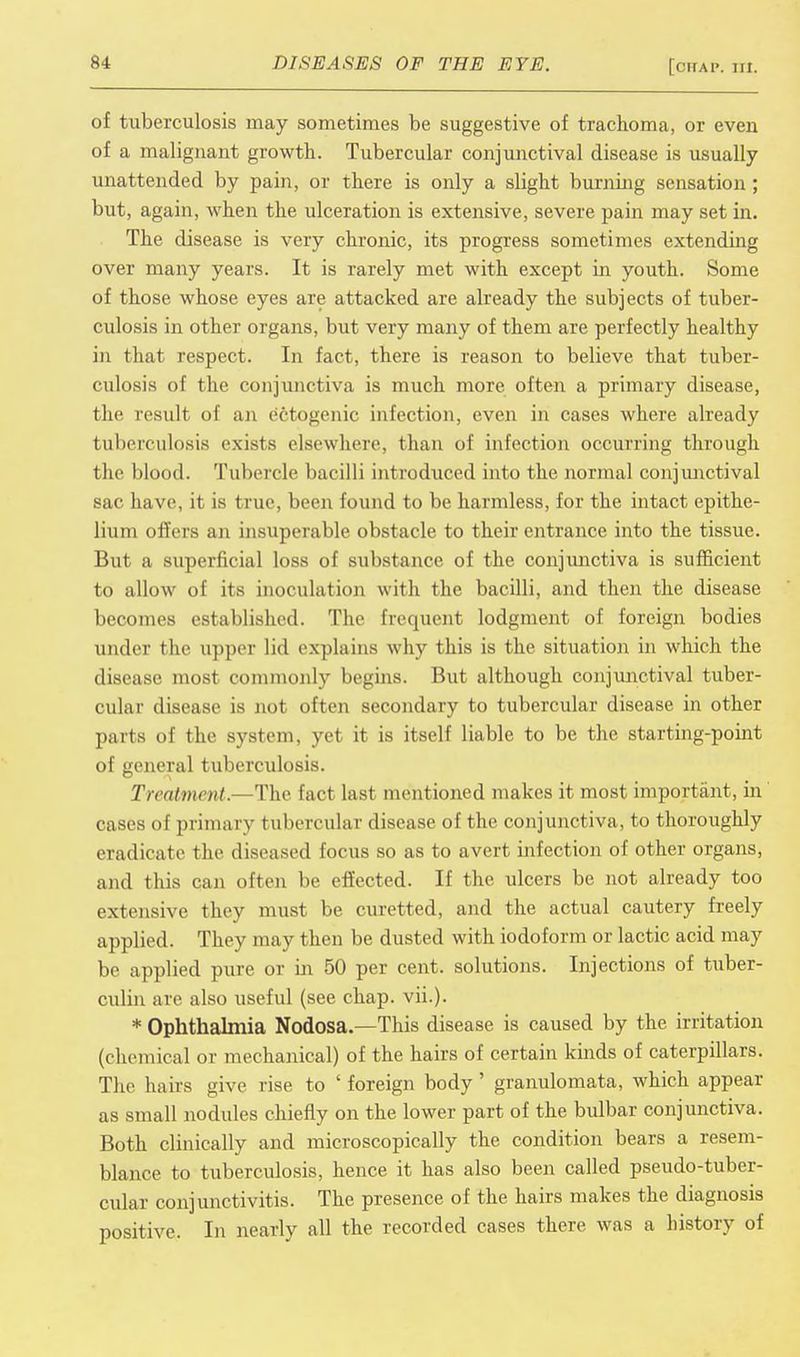 of tuberculosis may sometimes be suggestive of trachoma, or even of a malignant growth. Tubercular conjunctival disease is usually unattended by pain, or there is only a slight burning sensation; but, again, when the ulceration is extensive, severe pain may set in. The disease is very chronic, its progress sometimes extending over many years. It is rarely met with except in youth. Some of those whose eyes are attacked are already the subjects of tuber- culosis in other organs, but very many of them are perfectly healthy in that respect. In fact, there is reason to believe that tuber- culosis of the conjunctiva is much more often a primary disease, the result of an e'etogenic infection, even in cases where already tuberculosis exists elsewhere, than of infection occurring through the blood. Tubercle bacilli introduced into the normal conjunctival sac have, it is true, been found to be harmless, for the intact epithe- lium offers an insuperable obstacle to their entrance into the tissue. But a superficial loss of substance of the conjunctiva is sufficient to allow of its inoculation with the bacilli, and then the disease becomes established. The frequent lodgment of foreign bodies under the uppei lid explains why this is the situation in which the disease most commonly begins. But although conjunctival tuber- cular disease is not often secondary to tubercular disease in other parts of the system, vet it is itself liable to be the starting-point of general tuberculosis. Treatment.—The fact last mentioned makes it most important, in cases of primary tubercular disease of the conjunctiva, to thoroughly eradicate the diseased focus so as to avert infection of other organs, and this can often be effected. If the ulcers be not already too extensive they must be curetted, and the actual cautery freely applied. They may then be dusted with iodoform or lactic acid may be applied pure or in 50 per cent, solutions. Injections of tuber- culin are also useful (see chap. vii.). * Ophthalmia Nodosa.—This disease is caused by the irritation (chemical or mechanical) of the hairs of certain kinds of caterpillars. The hairs give rise to ' foreign body ' granulomata, which appear as small nodules chiefly on the lower part of the bulbar conjunctiva. Both clinically and microscopically the condition bears a resem- blance to tuberculosis, hence it has also been called pseudo-tuber- cular conjunctivitis. The presence of the hairs makes the diagnosis positive. In nearly all the recorded cases there was a history of