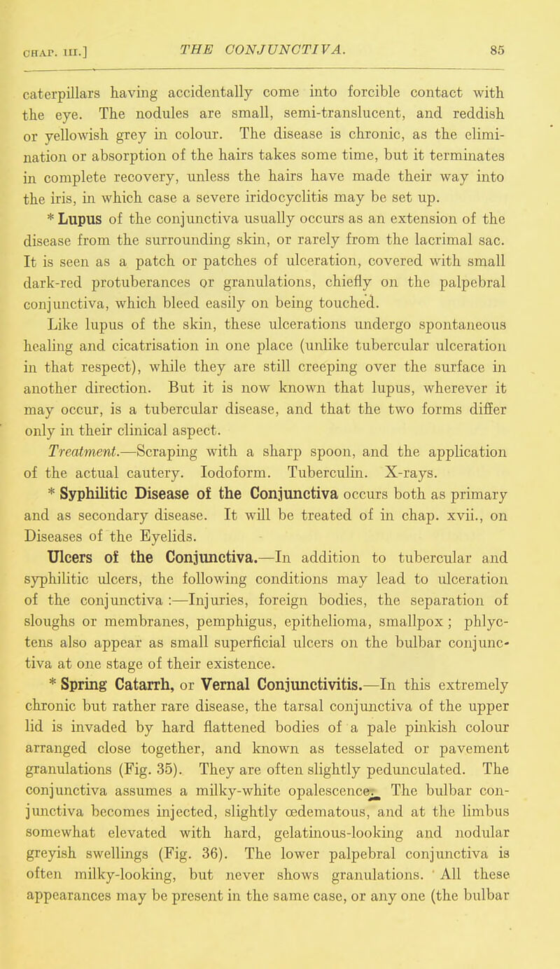 caterpillars having accidentally come into forcible contact with the eye. The nodules are small, semi-translucent, and reddish or yellowish grey in colour. The disease is chronic, as the elimi- nation or absorption of the hairs takes some time, but it terminates in complete recovery, unless the hairs have made their way into the iris, in which case a severe iridocyclitis may be set up. * Lupus of the conjunctiva usually occurs as an extension of the disease from the surrounding skin, or rarely from the lacrimal sac. It is seen as a patch or patches of ulceration, covered with small dark-red protuberances or granulations, chiefly on the palpebral conjunctiva, which bleed easily on being touched. Like lupus of the skin, these ulcerations undergo spontaneous healing and cicatrisation in one place (unlike tubercular ulceration in that respect), while they are still creeping over the surface in another direction. But it is now known that lupus, wherever it may occur, is a tubercular disease, and that the two forms differ only in their clinical aspect. Treatment.—Scraping with a sharp spoon, and the application of the actual cautery. Iodoform. Tuberculin. X-rays. * Syphilitic Disease of the Conjunctiva occurs both as primary and as secondary disease. It will be treated of in chap, xvii., on Diseases of the Eyelids. Ulcers of the Conjunctiva.—In addition to tubercular and syphilitic ulcers, the following conditions may lead to ulceration of the conjunctiva :—Injuries, foreign bodies, the separation of sloughs or membranes, pemphigus, epithelioma, smallpox; phlyc- tens also appear as small superficial ulcers on the bulbar conjunc- tiva at one stage of their existence. * Spring Catarrh, or Vernal Conjunctivitis.—In this extremely chronic but rather rare disease, the tarsal conjunctiva of the upper lid is invaded by hard flattened bodies of a pale pinkish colour arranged close together, and known as tesselated or pavement granulations (Fig. 35). They are often slightly pedunculated. The conjunctiva assumes a milky-white opalescence^ The bulbar con- junctiva becomes injected, slightly cedematous, and at the limbus somewhat elevated with hard, gelatinous-looking and nodular greyish swellings (Fig. 36). The lower palpebral conjunctiva is often milky-looking, but never shows granulations. ' All these appearances may be present in the same case, or any one (the bulbar