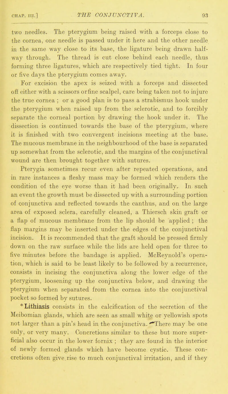 two needles. The pterygium being raised with a forceps close to the cornea, one needle is passed under it here and the other needle in the same way close to its base, the ligature being drawn half- way through. The thread is cut close behind each needle, thus forming three ligatures, which are respectively tied tight. In four or five days the pterygium comes away. For excision the apex is seized with a forceps and dissected off either with a scissors or fine scalpel, care being taken not to injure the true cornea ; or a good plan is to pass a strabismus hook under the pterygium when raised up from the sclerotic, and to forcibly separate the corneal portion by drawing the hook under it. The dissection is continued towards the base of the pterygium, where it is finished with two convergent incisions meeting at the base. The mucous membrane in the neighbourhood of the base is separated up somewhat from the sclerotic, and the margins of the conjunctival wound are then brought together with sutures. Pterygia sometimes recur even after repeated operations, and in rare instances a fleshy mass may be formed which renders the condition of the eye worse than it had been originally. In such an event the growth must be dissected up with a surrounding portion of conjunctiva and reflected towards the canthus, and on the large area of exposed sclera, carefully cleaned, a Thiersch skin graft or a flap of mucous membrane from the lip should be applied ; the flap margins may be inserted under the edges of the conjunctival incision. It is recommended that the graft should be pressed firmly down on the raw surface while the lids are held open for three to five minutes before the bandage is applied. McReynold's opera- tion, which is said to be least likely to be followed by a recurrence, consists in incising the conjunctiva along the lower edge of the pterygium, loosening up the conjunctiva below, and drawing the pterygium when separated from the cornea into the conjunctival pocket so formed by sutures. *Lithiasis consists in the calcification of the secretion of the Meibomian glands, which are seen as small white or yellowish spots not larger than a pin's head in the conjunctiva. 'There may be one only, or very many. Concretions similar to these but more super- ficial also occur in the lower fornix ; they are found in the interior of newly formed glands which have become cystic. These con- cretions often give, rise to much conjunctival irritation, and if they