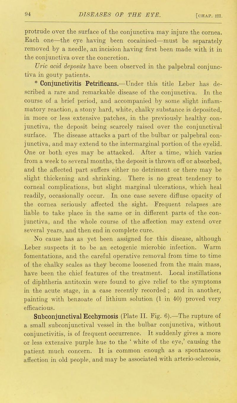 protrude over the surface of the conjunctiva may injure the cornea. Each one—the eye having been cocainised—must be separately removed by a needle, an incision having first been made with it in the conjunctiva over the concretion. Uric acid deposits have been observed in the palpebral conjunc- tiva in gouty patients. * Conjunctivitis Petrificans.—Under this title Leber has de- scribed a rare and remarkable disease of the conjunctiva. In the course of a brief period, and accompanied by some slight inflam- matory reaction, a stony hard, white, chalky substance is deposited, in more or less extensive patches, in the previously healthy con- junctiva, the deposit being scarcely raised over the conjunctival surface. The disease attacks a part of the bulbar or palpebral con- junctiva, and may extend to the intermarginal portion of the eyelid. One or both eyes may be attacked. After a time, which varies from a week to several months, the deposit is thrown off or absorbed, and the affected part suffers either no detriment or there may be slight thickening and shrinking. There is no great tendency to corneal complications, but slight marginal ulcerations, which heal readily, occasionally occur. In one case severe diffuse opacity of the cornea seriously affected the sight. Frequent relapses are liable to take place in the same or in different parts of the con- junctiva, and the whole course of the affection may extend over several years, and then end in complete cure. No cause has as yet been assigned for this disease, although Leber suspects it to be an ectogenic microbic infection. Warm fomentations, and the careful operative removal from time to time of the chalky scales as they become loosened from the main mass, have been the chief features of the treatment. Local instillations of diphtheria antitoxin were found to give relief to the symptoms in the acute stage, in a case recently recorded ; and in another, painting with benzoate of lithium solution (1 in 40) proved very efficacious. Subconjunctival Ecchymosis (Plate II. Fig. 6).—The rupture of a small subconjunctival vessel in the bulbar conjunctiva, without conjunctivitis, is of frequent occurrence. It suddenly gives a more or less extensive purple hue to the ' white of the eye,' causing the patient much concern. It is common enough as a spontaneous affection in old people, and may be associated with arterio-sclerosis,