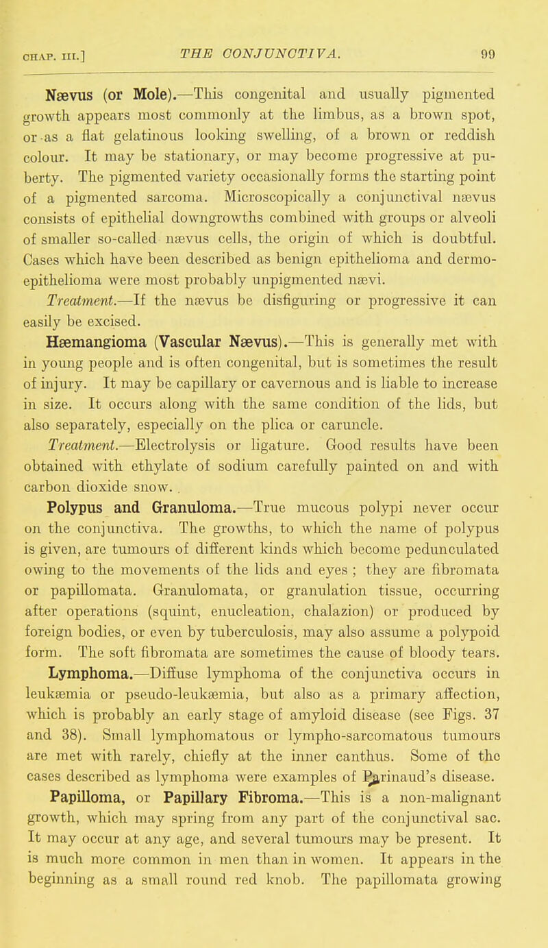 Nsevus (or Mole).—This congenital and usually pigmented growth appears most commonly at the limbus, as a brown spot, or as a flat gelatinous looking swelling, of a brown or reddish colour. It may be stationary, or may become progressive at pu- berty. The pigmented variety occasionally forms the starting point of a pigmented sarcoma. Microscopically a conjunctival nsevus consists of epithelial downgrowths combined with groups or alveoli of smaller so-called nsevus cells, the origin of which is doubtful. Cases which have been described as benign epithelioma and dermo- epithelioma were most probably unpigmented nsevi. Treatment.—If the nsevus be disfiguring or progressive it can easily be excised. Hemangioma (Vascular Naevus).—This is generally met with in young people and is often congenital, but is sometimes the result of injury. It may be capillary or cavernous and is liable to increase in size. It occurs along with the same condition of the lids, but also separately, especially on the plica or caruncle. Treatment.—Electrolysis or ligature. Good results have been obtained with ethylate of sodium carefully painted on and with carbon dioxide snow. . Polypus and Granuloma.—True mucous polypi never occur on the conjunctiva. The growths, to which the name of polypus is given, are tumours of different kinds which become pedunculated owing to the movements of the lids and eyes ; they are fibromata or papillomata. Granulomata, or granulation tissue, occurring after operations (squint, enucleation, chalazion) or produced by foreign bodies, or even by tuberculosis, may also assume a polypoid form. The soft fibromata are sometimes the cause of bloody tears. Lymphoma.—Diffuse lymphoma of the conjunctiva occurs in leukaemia or pseudo-leuksemia, but also as a primary affection, which is probably an early stage of amyloid disease (see Figs. 37 and 38). Small lymphomatous or lympho-sarcomatous tumours are met with rarely, chiefly at the inner canthus. Some of the cases described as lymphoma were examples of P^arinaud's disease. Papilloma, or Papillary Fibroma.—This is a non-malignant growth, which may spring from any part of the conjunctival sac. It may occur at any age, and several tumours may be present. It is much more common in men than in women. It appears in the beginning as a small round red knob. The papillomata growing