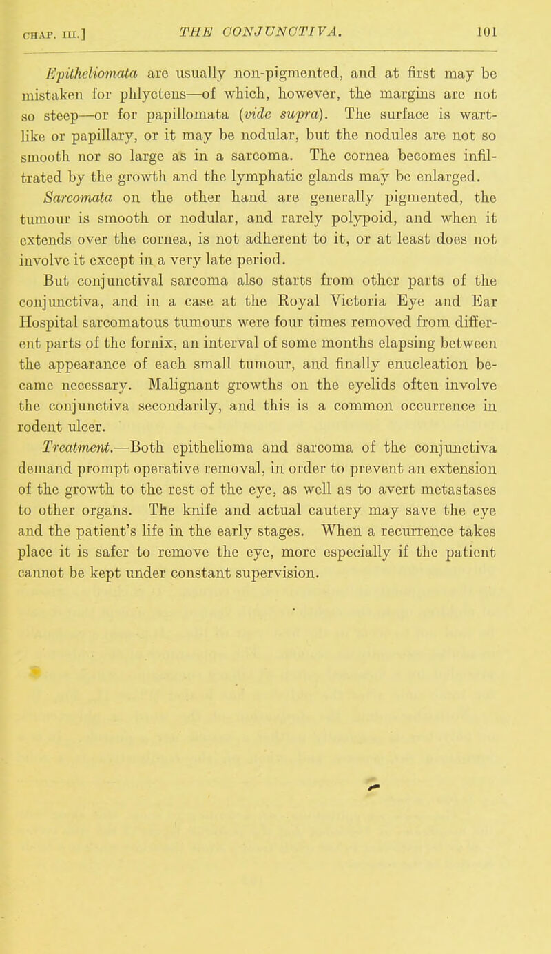 Epitheliomata are usually non-pigmented, and at first may be mistaken for phlyctens—of which, however, the margins are not so steep—or for papillomata (vide supra). The surface is wart- like or papillary, or it may be nodular, but the nodules are not so smooth nor so large as in a sarcoma. The cornea becomes infil- trated by the growth and the lymphatic glands may be enlarged. Sarcomata on the other hand are generally pigmented, the tumour is smooth or nodular, and rarely polypoid, and when it extends over the cornea, is not adherent to it, or at least does not involve it except in a very late period. But conjunctival sarcoma also starts from other parts of the conjunctiva, and in a case at the Royal Victoria Eye and Ear Hospital sarcomatous tumours were four times removed from differ- ent parts of the fornix, an interval of some months elapsing between the appearance of each small tumour, and finally enucleation be- came necessary. Malignant growths on the eyelids often involve the conjunctiva secondarily, and this is a common occurrence in rodent ulcer. Treatment.—Both epithelioma and sarcoma of the conjunctiva demand prompt operative removal, in order to prevent an extension of the growth to the rest of the eye, as well as to avert metastases to other organs. The knife and actual cautery may save the eye and the patient's life in the early stages. When a recurrence takes place it is safer to remove the eye, more especially if the patient cannot be kept under constant supervision.