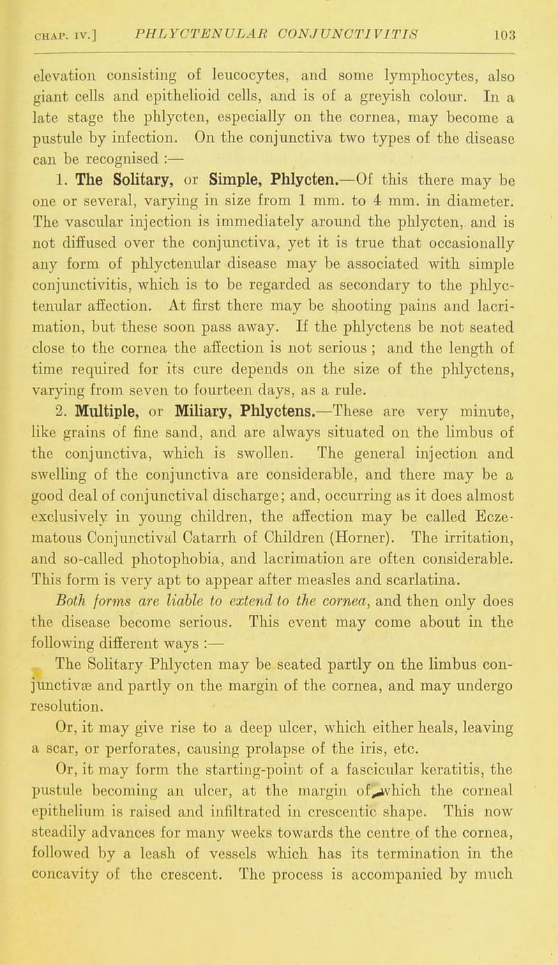 elevation consisting of leucocytes, and some lymphocytes, also giant cells and epithelioid cells, and is of a greyish colour. In a late stage the phlycten, especially on the cornea, may become a pustule by infection. On the conjunctiva two types of the disease can be recognised :— 1. The Solitary, or Simple, Phlycten.—Of this there may be one or several, varying in size from 1 mm. to 4 mm. in diameter. The vascular injection is immediately around the phlycten, and is not diffused over the conjunctiva, yet it is true that occasionally any form of phlyctenular disease may be associated with simple conjunctivitis, which is to be regarded as secondary to the phlyc- tenidar affection. At first there may be shooting pains and lacri- mation, but these soon pass away. If the phlyctens be not seated close to the cornea the affection is not serious ; and the length of time required for its cure depends on the size of the phlyctens, varying from seven to fourteen days, as a rule. 2. Multiple, or Miliary, Phlyctens.—These are very minute, like grains of fine sand, and are always situated on the limbus of the conjunctiva, which is swollen. The general injection and swelling of the conjunctiva are considerable, and there may be a good deal of conjunctival discharge; and, occurring as it does almost exclusively in young children, the affection may be called Ecze- matous Conjunctival Catarrh of Children (Horner). The irritation, and so-called photophobia, and lacrimation are often considerable. This form is very apt to appear after measles and scarlatina. Both forms are liable to extend, to the cornea, and then only does the disease become serious. This event may come about in the following different ways :— The Solitary Phlycten may be seated partly on the limbus con- junctiva? and partly on the margin of the cornea, and may undergo resolution. Or, it may give rise to a deep ulcer, which either heals, leaving a scar, or perforates, causing prolapse of the iris, etc. Or, it may form the starting-point of a fascicular keratitis, the pustule becoming an ulcer, at the margin of^ivhich the corneal epithelium is raised and infiltrated in crescentic shape. This now steadily advances for many weeks towards the centre.of the cornea, followed by a leash of vessels which has its termination in the concavity of the crescent. The process is accompanied by much