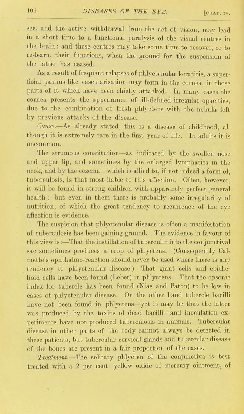 see, and the active withdrawal from the act of vision, may lead in a short time to a functional paralysis of the visual centres in the brain ; and these centres may take some time to recover, or to re-learn, their functions, when the ground for the suspension of the latter has ceased. As a result of frequent relapses of phlyctenular keratitis, a super- ficial pannus-like vascularisation may form in the cornea, in those parts of it which have been chiefly attacked. In many cases the cornea presents the appearance of ill-defined irregular opacities, due to the combination of fresh phlyctens with the nebula left by previous attacks of the disease. Cause.—As already stated, this is a disease of childhood, al- though it is extremely rare in the first year of life. In adults it is uncommon. The strumous constitution—as indicated by the swollen nose and upper lip, and sometimes by the enlarged lymphatics in the neck, and by the eczema—which is allied to, if not indeed a form of, tuberculosis, is thai most liable to this affection. Often, however, it will be found in strong children with apparently perfect general health ; but even in them there is probably some irregularity of nutrition, of which the great tendency to recurrence of the eye affection is evidence. The suspicion that phlyctenular disease is often a manifestation of tuberculosis has been gaining ground. The evidence in favour of this view is: That t he inst illation of tuberculin into the conjunctival sac sometimes produces a crop of phlyctens. (Consequently Cal- met tc's ophthalmoreaction should never be used where there is any tendency to phlyctenular disease.) That giant cells and epithe- lioid cells have been found (Leber) in phlyctens. That the opsonic index for tubercle has been found (Nias and Paton) to be low in cases of phlyctenular disease. On the other hand tubercle bacilli have not been found in phlyctens—yet it may be that the latter was produced by the toxins of dead bacilli—and inoculation ex- periments have not produced tuberculosis in animals. Tubercular disease in other parts of the body cannot always be detected in these patients, but tubercular cervical glands and tubercular disease of the bones are present in a fair proportion of the cases. Treatment.—The solitary phlycten of the conjunctiva is best treated with a 2 per cent, yellow oxide of mercury ointment, of