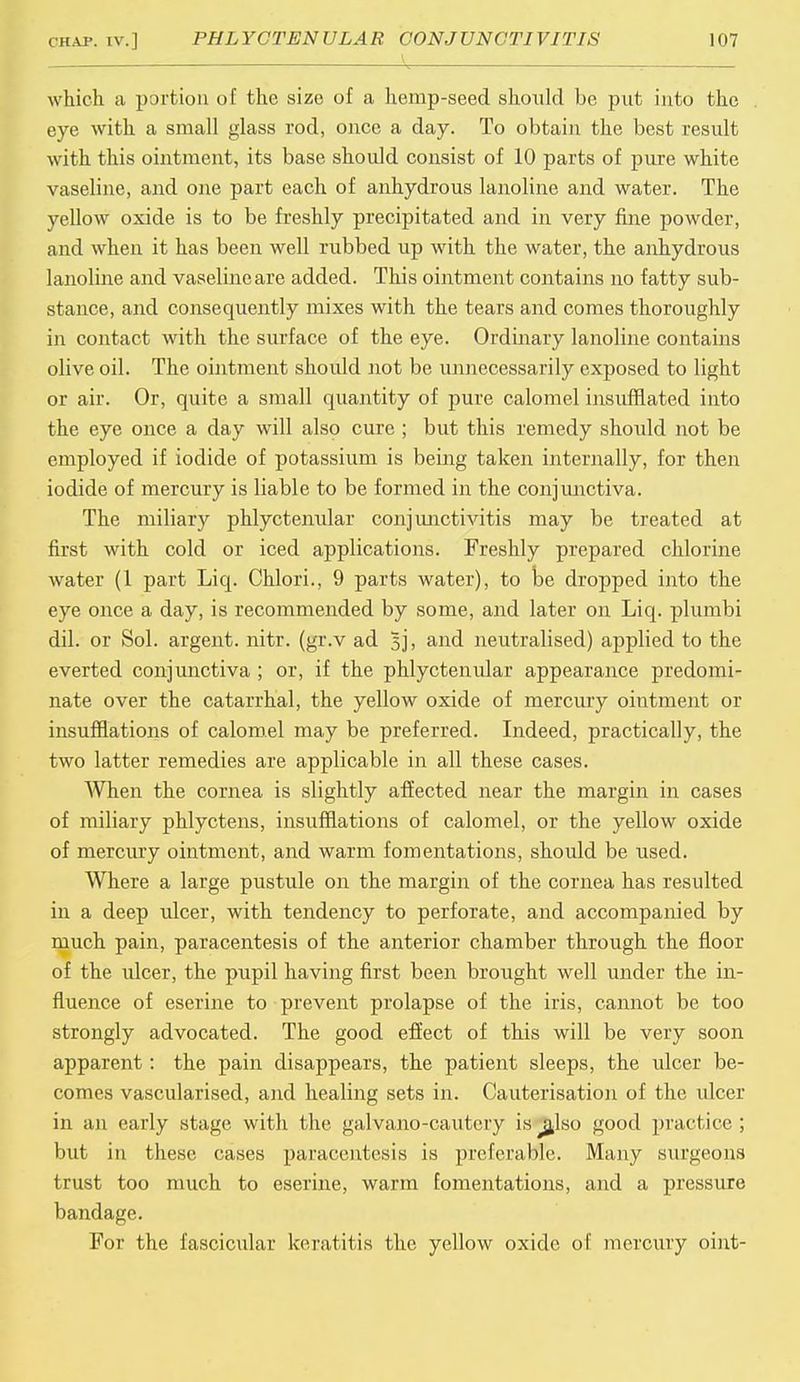 which a portion of the size of a hemp-seed should be put into the eye with a small glass rod, once a day. To obtain the best result with this ointment, its base should consist of 10 parts of pure white vaseline, and one part each of anhydrous lanoline and water. The yellow oxide is to be freshly precipitated and in very fine powder, and when it has been well rubbed up with the water, the anhydrous lanoline and vaseline are added. This ointment contains no fatty sub- stance, and consequently mixes with the tears and comes thoroughly in contact with the surface of the eye. Ordinary lanoline contains olive oil. The ointment should not be unnecessarily exposed to light or air. Or, quite a small quantity of pure calomel insufflated into the eye once a day will also cure ; but this remedy should not be employed if iodide of potassium is being taken internally, for then iodide of mercury is liable to be formed in the conjunctiva. The miliary phlyctenular conjunctivitis may be treated at first with cold or iced applications. Freshly prepared chlorine water (1 part Liq. Chlori., 9 parts water), to be dropped into the eye once a day, is recommended by some, and later on Liq. plumbi dil. or Sol. argent, nitr. (gr.v ad 5j, and neutralised) applied to the everted conjunctiva ; or, if the phlyctenular appearance predomi- nate over the catarrhal, the yellow oxide of mercury ointment or insufflations of calomel may be preferred. Indeed, practically, the two latter remedies are applicable in all these cases. When the cornea is slightly affected near the margin in cases of miliary phlyctens, insufflations of calomel, or the yellow oxide of mercury ointment, and warm fomentations, should be used. Where a large pustule on the margin of the cornea has resulted in a deep ulcer, with tendency to perforate, and accompanied by much pain, paracentesis of the anterior chamber through the floor of the ulcer, the pupil having first been brought well under the in- fluence of eserine to prevent prolapse of the iris, cannot be too strongly advocated. The good effect of this will be very soon apparent: the pain disappears, the patient sleeps, the ulcer be- comes vascularised, and healing sets in. Cauterisation of the ulcer in an early stage with the galvano-cautery is ^afso good practice ; but in these cases paracentesis is preferable. Many surgeons trust too much to eserine, warm fomentations, and a pressure bandage. For the fascicular keratitis the yellow oxide of mercury oint-