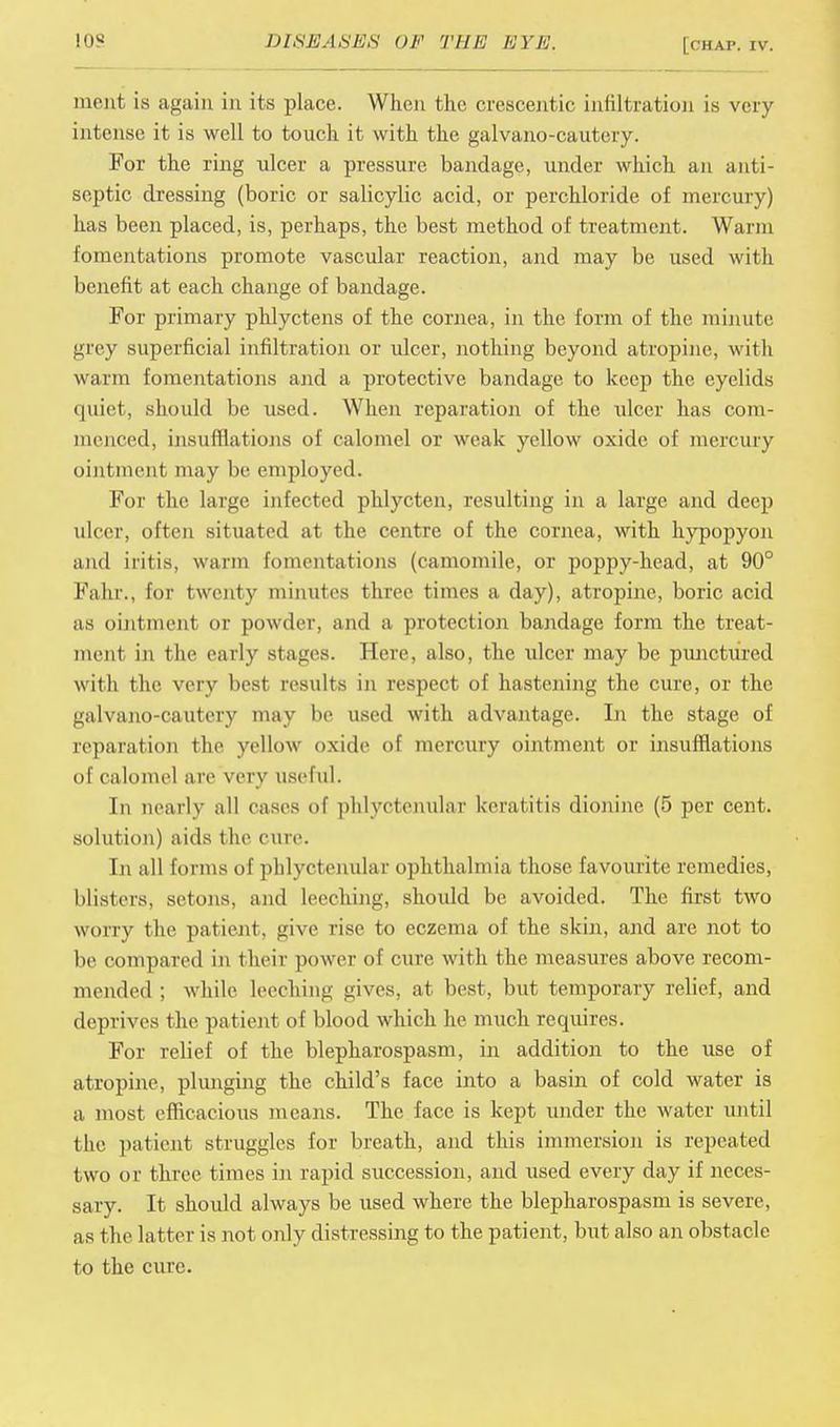 ment is again in its place. When the crescentic infiltration is very intense it is well to touch it with the galvano-cautery. For the ring ulcer a pressure bandage, under which an anti- septic dressing (boric or salicylic acid, or perchloride of mercury) has been placed, is, perhaps, the best method of treatment. Warm fomentations promote vascular reaction, and may be used with benefit at each change of bandage. For primary phlyctens of the cornea, in the form of the minute grey superficial infiltration or ulcer, nothing beyond atropine, with warm fomentations and a protective bandage to keep the eyelids quiet, should be used. When reparation of the ulcer has com- menced, insufflations of calomel or weak yellow oxide of mercury ointment may be employed. For the large infected phlycten, resulting in a large and deep ulcer, often situated at the centre of the cornea, with hypopyon and iritis, warm fomentations (camomile, or poppy-head, at 90° Fahr., for twenty minutes three times a day), atropine, boric acid as ointment or powder, and a protection bandage form the treat- ment in the early stages. Here, also, the ulcer may be punctured with the very best results in respect of hastening the cure, or the galvano-cautery may be used with advantage. In the stage of reparation the yellow oxide of mercury ointment or insufflations of calomel are very useful. In nearly all eases of phlyctenular keratitis dionine (5 per cent, solution) aids the cure. In all forms of phlyctenular ophthalmia those favourite remedies, blisters, setons, and leeching, should be avoided. The first two worry the patient. <jive rise to eczema of the skin, and are not to be compared in their power of cure with the measures above recom- mended ; while leeching gives, at best, but temporary relief, and deprives the patient of blood which he much requires. For relief of the blepharospasm, in addition to the use of atropine, plunging the child's face into a basin of cold water is a most efficacious means. The face is kept under the water until the patient struggles for breath, and this immersion is repeated two or three times in rapid succession, and used every day if neces- sary. It should always be used where the blepharospasm is severe, as the latter is not only distressing to the patient, but also an obstacle to the cure.