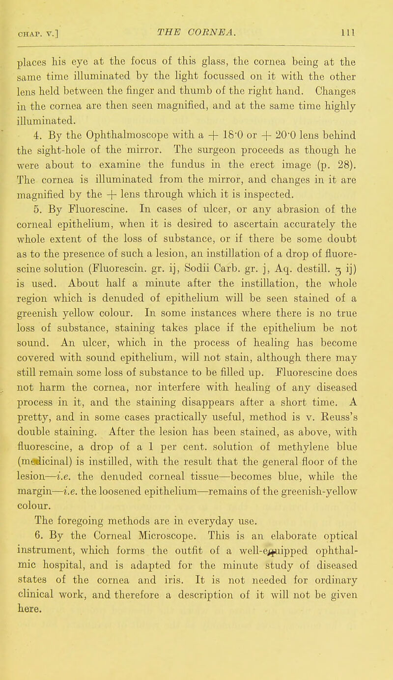 places his eye at the focus of this glass, the cornea being at the same time illuminated by the light focussed on it with the other lens held between the finger and thumb of the right hand. Changes in the cornea are then seen magnified, and at the same time highly illuminated. 4. By the Ophthalmoscope with a -)- 180 or + 200 lens behind the sight-hole of the mirror. The surgeon proceeds as though he were about to examine the fundus in the erect image (p. 28). The cornea is illuminated from the mirror, and changes in it are magnified by the -J- lens through which it is inspected. 5. By Fluorescine. In cases of ulcer, or any abrasion of the corneal epithelium, when it is desired to ascertain accurately the whole extent of the loss of substance, or if there be some doubt as to the presence of such a lesion, an instillation of a drop of fluore- scine solution (Fluorescin. gr. ij, Sodii Carb. gr. j, Aq. destill. 3 ij) is used. About half a minute after the instillation, the whole region which is denuded of epithelium will be seen stained of a greenish yellow colour. In some instances where there is no true loss of substance, staining takes place if the epithelium be not sound. An ulcer, which in the process of healing has become covered with sound epithelium, will not stain, although there may still remain some loss of substance to be filled up. Fluorescine does not harm the cornea, nor interfere with healing of any diseased process in it, and the staining disappears after a short time. A pretty, and in some cases practically useful, method is v. Reuss's double staining. After the lesion has been stained, as above, with fluorescine, a drop of a 1 per cent, solution of methylene blue (medicinal) is instilled, with the result that the general floor of the lesion—i.e. the denuded corneal tissue—becomes blue, while the margin—i.e. the loosened epithelium—remains of the greenish-yellow colour. The foregoing methods are in everyday use. 6. By the Corneal Microscope. This is an elaborate optical instrument, which forms the outfit of a well-equipped ophthal- mic hospital, and is adapted for the minute study of diseased states of the cornea and iris. It is not needed for ordinary clinical work, and therefore a description of it will not be given here.
