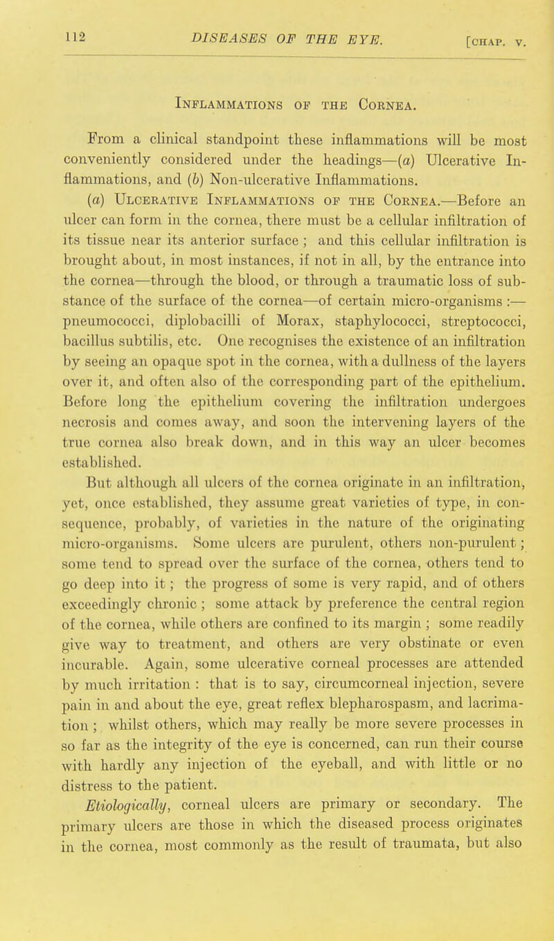 Inflammations of the Cornea. From a clinical standpoint these inflammations will be most conveniently considered under the headings—(a) Ulcerative In- flammations, and (b) Non-ulcerative Inflammations. (a) Ulcerative Inflammations of the Cornea.—Before an ulcer can form in the cornea, there must be a cellular infiltration of its tissue near its anterior surface ; and this cellular infiltration is brought about, in most instances, if not in all, by the entrance into the cornea—through the blood, or through a traumatic loss of sub- stance of the surface of the cornea—of certain micro-organisms :— pneumococci, diplobacilli of Morax, staphylococci, streptococci, bacillus subtilis, etc. One recognises the existence of an infiltration by seeing an opaque spot in the cornea, with a dullness of the layers over it, and often also of the corresponding part of the epithelium. Before long the epithelium covering the infiltration undergoes necrosis and comes away, and soon the intervening layers of the (rue cornea also break down, and in this way an ulcer becomes established. But although all ulcers of the cornea originate in an infiltration, yet, once established, they assume great varieties of type, in con- sequence, probably, of varieties in the nature of the originating micro-organisms. Some ulcers are purulent, others non-purulent; some tend to spread over the surface of the cornea, others tend to go deep into it; the progress of some is very rapid, and of others exceedingly chronic ; some attack by preference the central region of the cornea, while others are confined to its margin ; some readily give way to treatment, and others are very obstinate or even incurable. Again, some ulcerative corneal processes are attended by much irritation : that is to say, circumcorneal injection, severe pain in and about the eye, great reflex blepharospasm, and lacrima- tion ; whilst others, which may really be more severe processes in so far as the integrity of the eye is concerned, can run their course with hardly any injection of the eyeball, and with little or no distress to the patient. Etiologically, corneal ulcers are primary or secondary. The primary ulcers are those in which the diseased process originates in the cornea, most commonly as the result of traumata, but also