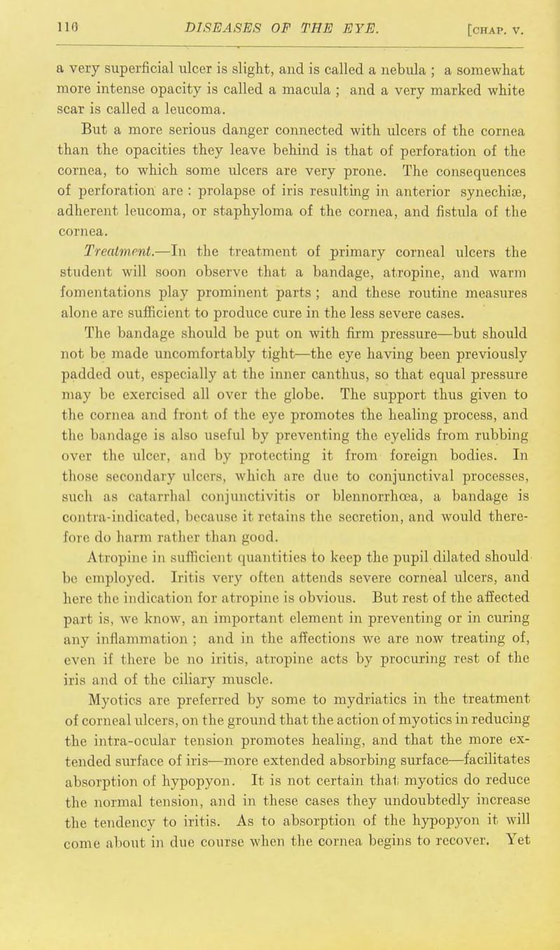 a very superficial ulcer is slight, and is called a nebula ; a somewhat more intense opacity is called a macula ; and a very marked white scar is called a leucoma. But a more serious danger connected with ulcers of the cornea than the opacities they leave behind is that of perforation of the cornea, to which some ulcers are very prone. The consequences of perforation are : prolapse of iris resulting in anterior synechia?, adherent leucoma, or staphyloma of the cornea, and fistula of the cornea. Treatment.—In the treatment of primary corneal ulcers the student will soon observe that a bandage, atropine, and warm fomentations play prominent parts ; and these routine measures alone are sufficient to produce cure in the less severe cases. The bandage should be put on with firm pressure—but should not be made uncomfortably tight—the eye having been previously padded out, especially at the inner canthus, so that equal pressure may be exercised all over the globe. The support thus given to the cornea and front of the eye promotes the healing process, and the bandage is also useful by preventing the eyelids from rubbing over the ulcer, and by protecting it from foreign bodies. In those secondary ulcers, which are due to conjunctival processes, such as catarrhal conjunctivitis or blennorrhoea, a bandage is contra-indicated, because it retains the secretion, and would there- fore do harm rather than good. Atropine in sufficient quantities to keep the pupil dilated should be employed. Iritis very often attends severe corneal ulcers, and here the indication for atropine is obvious. But rest of the affected part is. we know, an important element in preventing or in curing any inflammation ; and in the affections we are now treating of, even if there be no iritis, atropine acts by procuring rest of the iris and of the ciliary muscle. Myotics are preferred by some to mydriatics in the treatment of corneal ulcers, on the ground that the action of myotics in reducing the intra-ocular tension promotes healing, and that the more ex- tended surface of iris—more extended absorbing surface—facilitates absorption of hypopyon. It is not certain that myotics do reduce the normal tension, and in these cases they undoubtedly increase the tendency to iritis. As to absorption of the hypopyon it will come about in due course when the cornea begins to recover. Yet