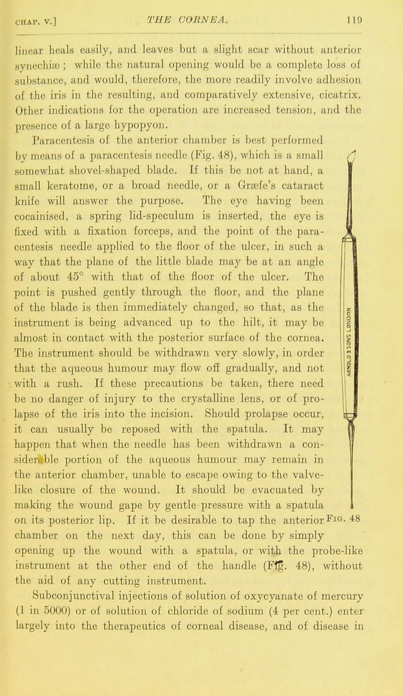Chap, v.] THE O&RNEA. 110 linear heals easily, and leaves but a slight scar without anterior synechia;; while the natural opening would be a complete loss of substance, and would, therefore, the more readily involve adhesion of the iris in the resulting, and comparatively extensive, cicatrix. Other indications for the operation are increased tension, and the presence of a large hypopyon. Paracentesis of the anterior chamber is best performed by means of a paracentesis needle (Fig. 48), which is a small somewhat shovel-shaped blade. If this be not at hand, a small keratome, or a broad needle, or a Graefe's cataract knife will answer the purpose. The eye having been cocainised, a spring lid-speculum is inserted, the eye is fixed with a fixation forceps, and the point of the para- centesis needle applied to the floor of the ulcer, in such a way that the plane of the little blade may be at an angle of about 45° with that of the floor of the ulcer. The point is pushed gently through the floor, and the plane of the blade is then immediately changed, so that, as the instrument is being advanced up to the hilt, it may be almost in contact with the posterior surface of the cornea. The instrument should be withdrawn very slowly, in order that the aqueous humour may flow off gradually, and not with a rush. If these precautions be taken, there need be no danger of injury to the crystalline lens, or of pro- lapse of the iris into the incision. Should prolapse occur, it can usually be reposed with the spatula. It may happen that when the needle has been withdrawn a con- siderable portion of the aqueous humour may remain in the anterior chamber, unable to escape owing to the valve- like closure of the wound. It should be evacuated by making the wound gape by gentle pressure with a spatula on its posterior lip. If it be desirable to tap the anteriorFlG- 48 chamber on the next day, this can be done by simply opening up the wound with a spatula, or with the probe-like instrument at the other end of the handle (Fig. 48), without the aid of any cutting instrument. Subconjunctival injections of solution of oxycyanate of mercury (I in 5000) or of solution of chloride of sodium (4 per cent.) enter largely into the therapeutics of corneal disease, and of disease in