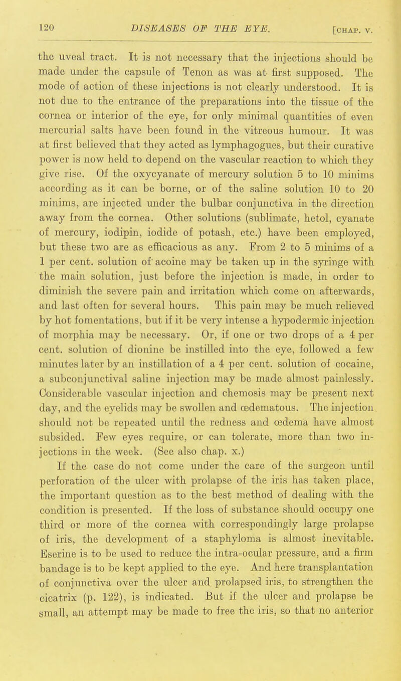the uveal tract. It is not necessary that the injections should be made under the capsule of Tenon as was at first supposed. The mode of action of these injections is not clearly understood. It is not due to the entrance of the preparations into the tissue of the cornea or interior of the eye, for only minimal quantities of even mercurial salts have been found in the vitreous humour. It was at first believed that they acted as lymphagogues, but their curative power is now held to depend on the vascular reaction to which they give rise. Of the oxycyanate of mercury solution 5 to 10 minims according as it can be borne, or of the saline solution 10 to 20 minims, are injected under the bulbar conjunctiva in the direction away from the cornea. Other solutions (sublimate, hetol, cyanate of mercury, iodipin, iodide of potash, etc.) have been employed, but these two are as efficacious as any. From 2 to 5 minims of a 1 per cent, solution of' acoine may be taken up in the syringe with the main solution, just before the injection is made, in order to diminish the severe pain and irritation which come on afterwards, and last often for several hours. This pain may be much relieved by hot fomentations, but if it be very intense a hypodermic injection of morphia may be necessary. Or, if one or two drops of a 4 per cent, solution of dionine be instilled into the eye, followed a few minutes later by an instillation of a 4 per cent, solution of cocaine, a subconjunctival saline injection may be made almost painlessly. Considerable vascular injection and chemosis may be present next day, and the eyelids may be swollen and cedematous. The injection, should not be repeated until the redness and oedema have almost subsided. Few eyes require, or can tolerate, more than two in- jections in the week. (See also chap, x.) If the case do not come under the care of the surgeon until perforation of the ulcer with prolapse of the iris has taken place, the important question as to the best method of dealing with the condition is presented. If the loss of substance should occupy one third or more of the cornea with correspondingly large prolapse of iris, the development of a staphyloma is almost inevitable. Eserine is to be used to reduce the intra-ocular pressure, and a firm bandage is to be kept applied to the eye. And here transplantation of conjunctiva over the ulcer and prolapsed iris, to strengthen the cicatrix (p. 122), is indicated. But if the ulcer and prolapse be small, an attempt may be made to free the iris, so that no anterior