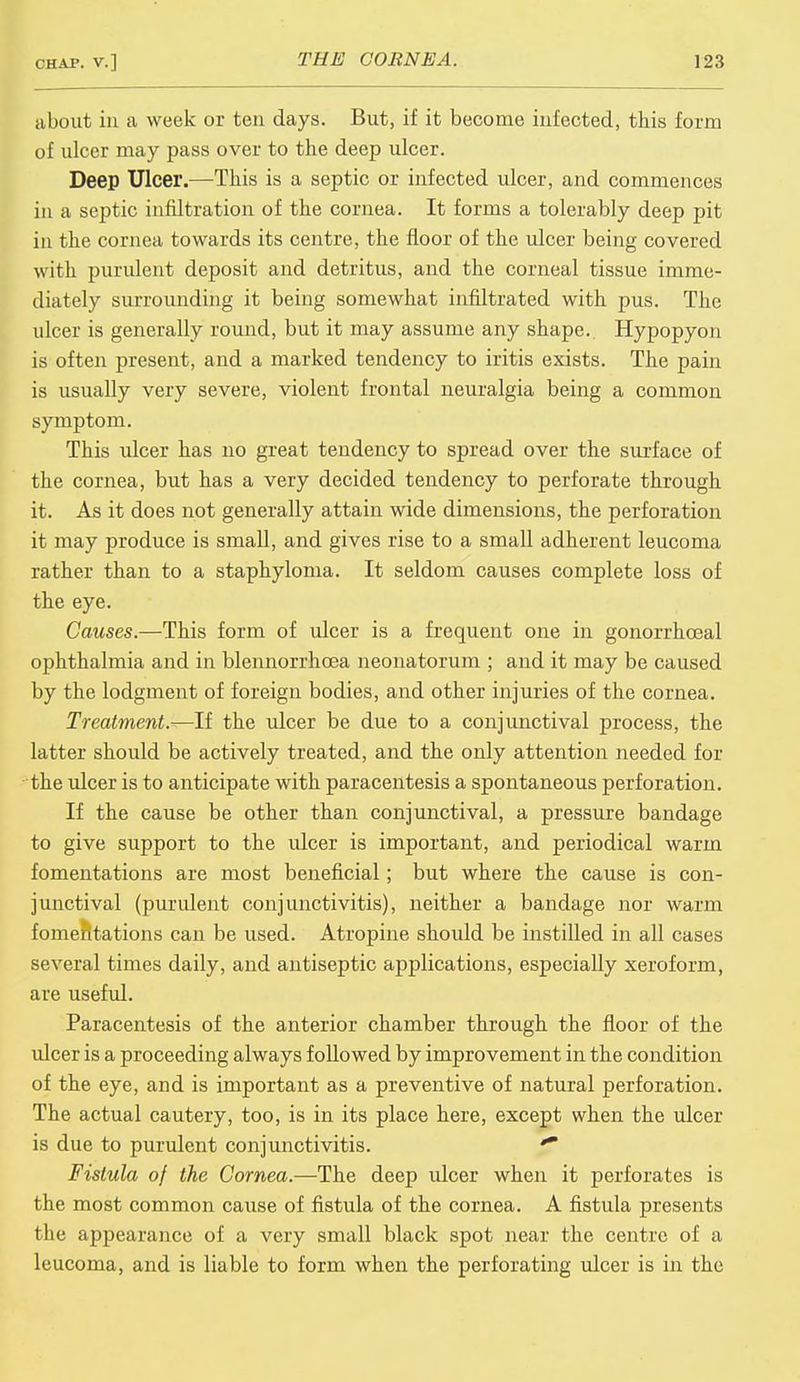 about in a week or ten days. But, if it become infected, this form of ulcer may pass over to the deep ulcer. Deep Ulcer.—This is a septic or infected ulcer, and commences in a septic infiltration of the cornea. It forms a tolerably deep pit in the cornea towards its centre, the floor of the ulcer being covered with purulent deposit and detritus, and the corneal tissue imme- diately surrounding it being somewhat infiltrated with pus. The nicer is generally round, but it may assume any shape. Hypopyon is often present, and a marked tendency to iritis exists. The pain is usually very severe, violent frontal neuralgia being a common symptom. This ulcer has no great tendency to spread over the surface of the cornea, but has a very decided tendency to perforate through it. As it does not generally attain wide dimensions, the perforation it may produce is small, and gives rise to a small adherent leucoma rather than to a staphyloma. It seldom causes complete loss of the eye. Causes.—This form of ulcer is a frequent one in gonorrhoeal ophthalmia and in blennorrhcea neonatorum ; and it may be caused by the lodgment of foreign bodies, and other injuries of the cornea. Treatment.-—If the ulcer be due to a conjunctival process, the latter should be actively treated, and the only attention needed for the ulcer is to anticipate with paracentesis a spontaneous perforation. If the cause be other than conjunctival, a pressure bandage to give support to the ulcer is important, and periodical warm fomentations are most beneficial; but where the cause is con- junctival (purulent conjunctivitis), neither a bandage nor warm fomentations can be used. Atropine should be instilled in all cases several times daily, and antiseptic applications, especially xeroform, are useful. Paracentesis of the anterior chamber through the floor of the ulcer is a proceeding always followed by improvement in the condition of the eye, and is important as a preventive of natural perforation. The actual cautery, too, is in its place here, except when the ulcer is due to purulent conjunctivitis. ** Fistula of the Cornea.—The deep ulcer when it perforates is the most common cause of fistula of the cornea. A fistula presents the appearance of a very small black spot near the centre of a leucoma, and is liable to form when the perforating ulcer is in the